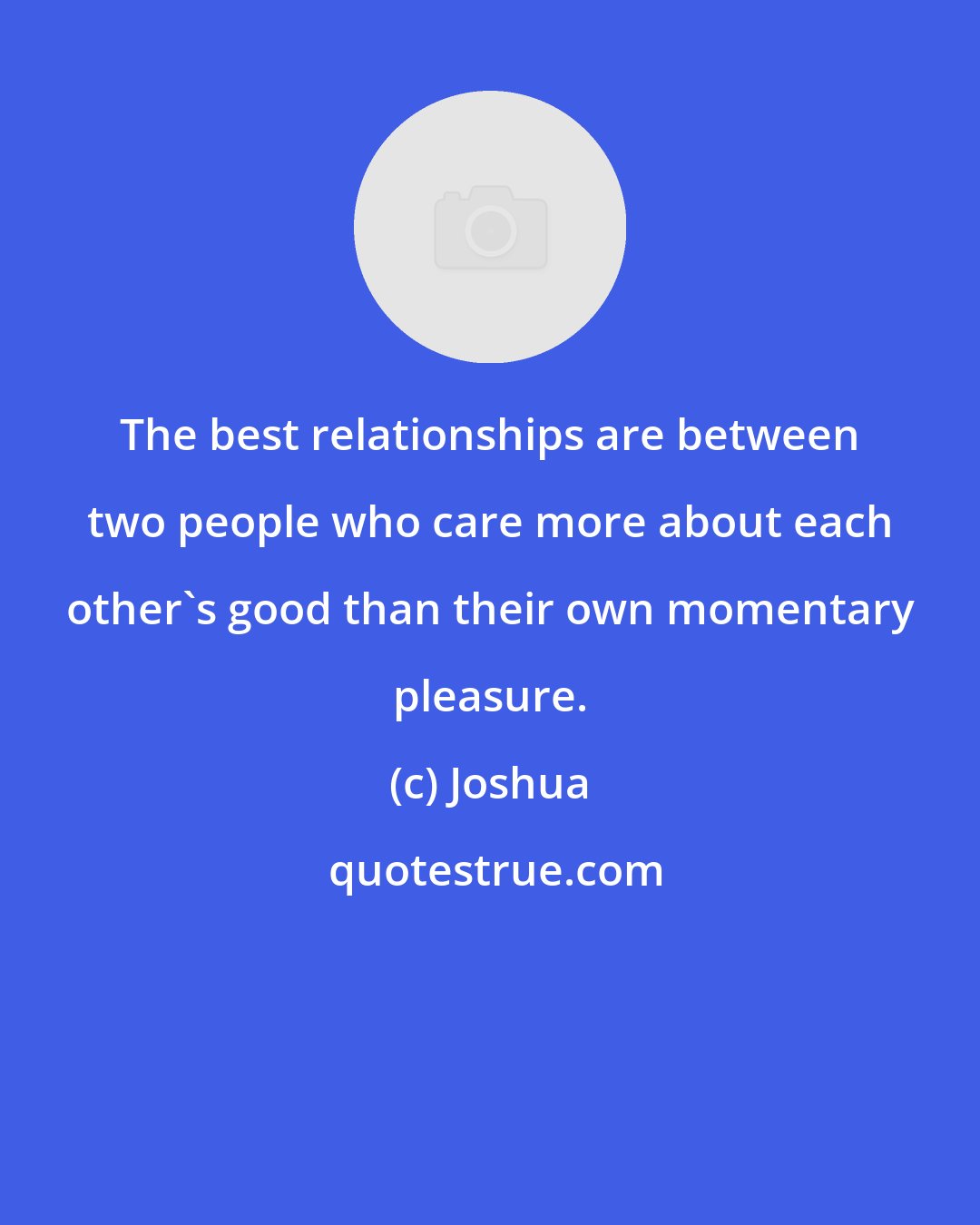 Joshua: The best relationships are between two people who care more about each other's good than their own momentary pleasure.