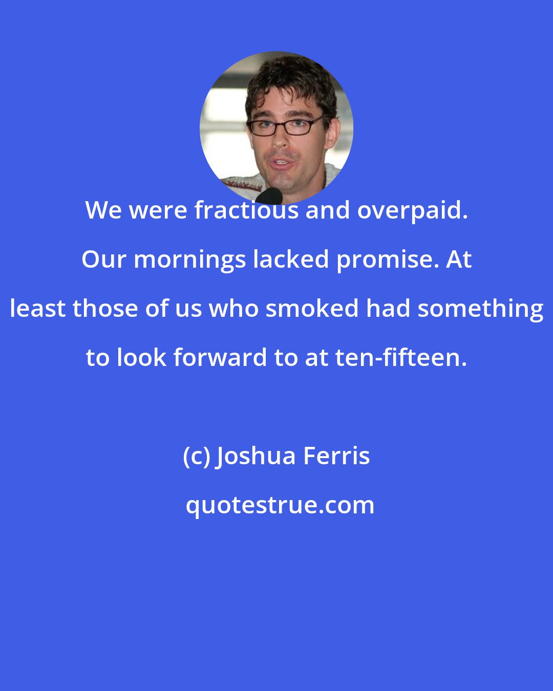 Joshua Ferris: We were fractious and overpaid. Our mornings lacked promise. At least those of us who smoked had something to look forward to at ten-fifteen.