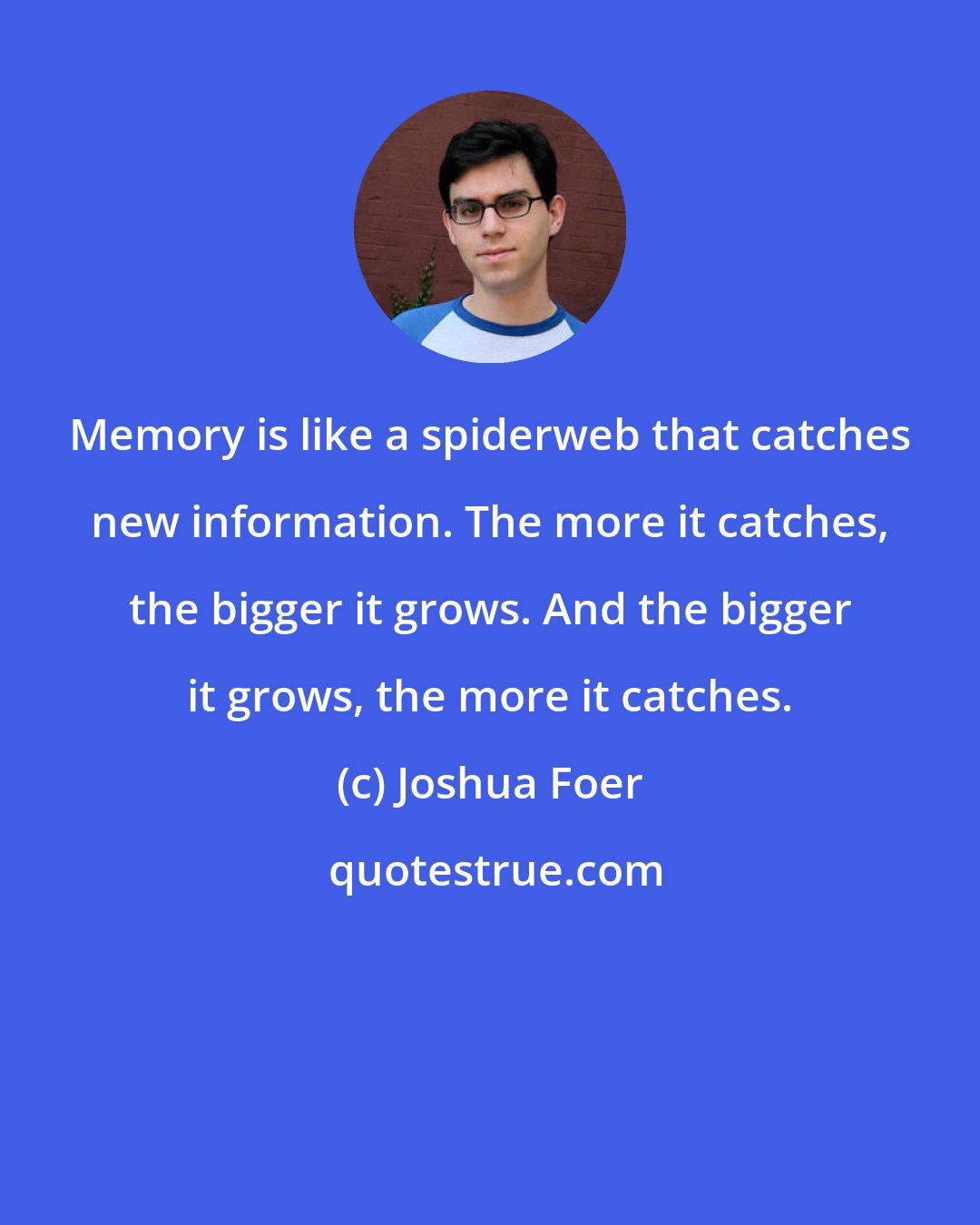 Joshua Foer: Memory is like a spiderweb that catches new information. The more it catches, the bigger it grows. And the bigger it grows, the more it catches.