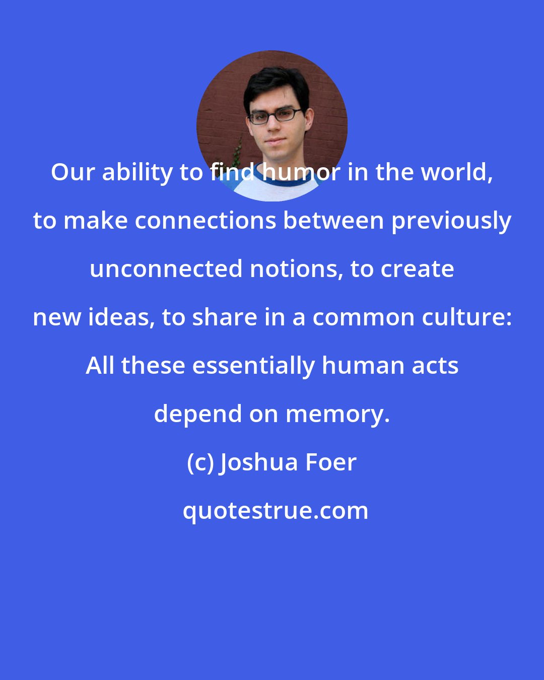 Joshua Foer: Our ability to find humor in the world, to make connections between previously unconnected notions, to create new ideas, to share in a common culture: All these essentially human acts depend on memory.