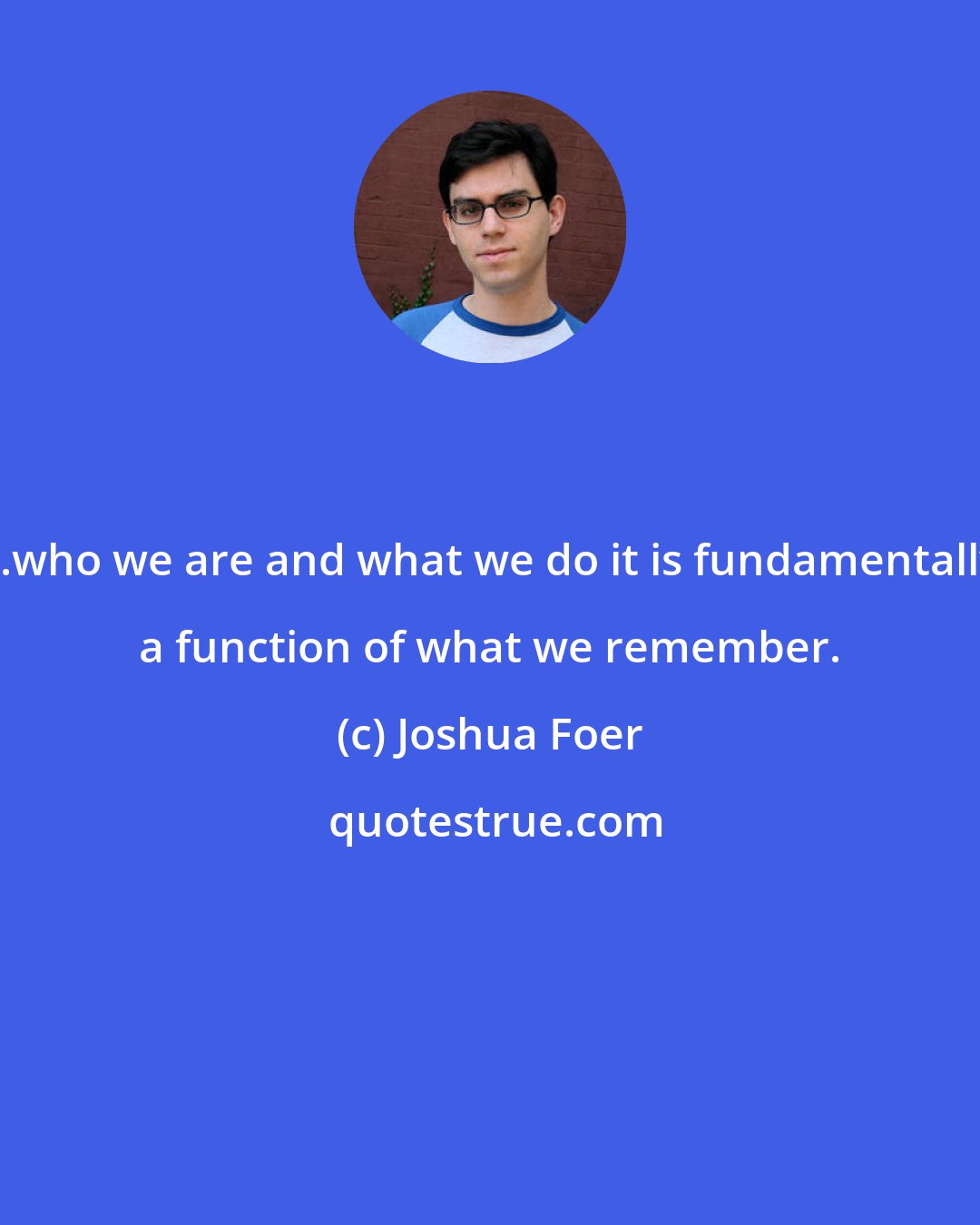 Joshua Foer: ...who we are and what we do it is fundamentally a function of what we remember.