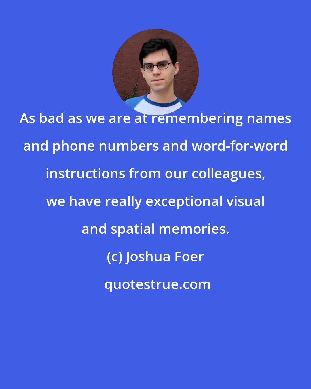 Joshua Foer: As bad as we are at remembering names and phone numbers and word-for-word instructions from our colleagues, we have really exceptional visual and spatial memories.