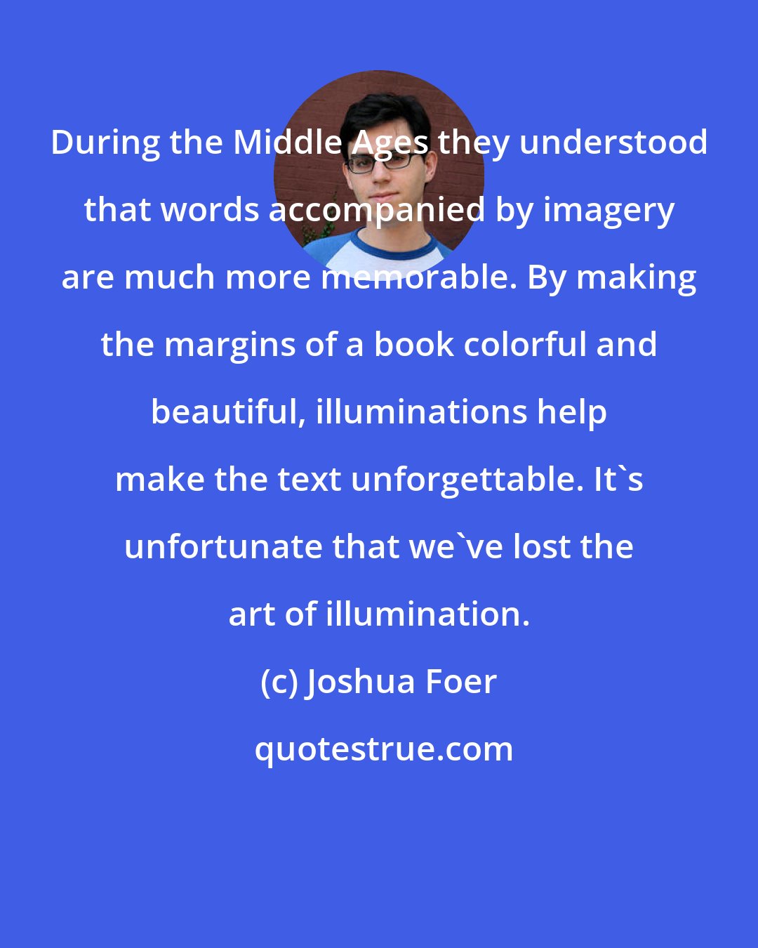 Joshua Foer: During the Middle Ages they understood that words accompanied by imagery are much more memorable. By making the margins of a book colorful and beautiful, illuminations help make the text unforgettable. It's unfortunate that we've lost the art of illumination.