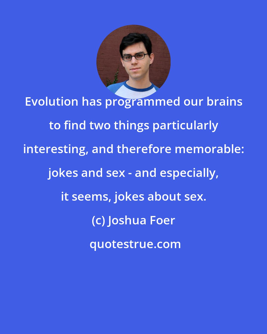 Joshua Foer: Evolution has programmed our brains to find two things particularly interesting, and therefore memorable: jokes and sex - and especially, it seems, jokes about sex.