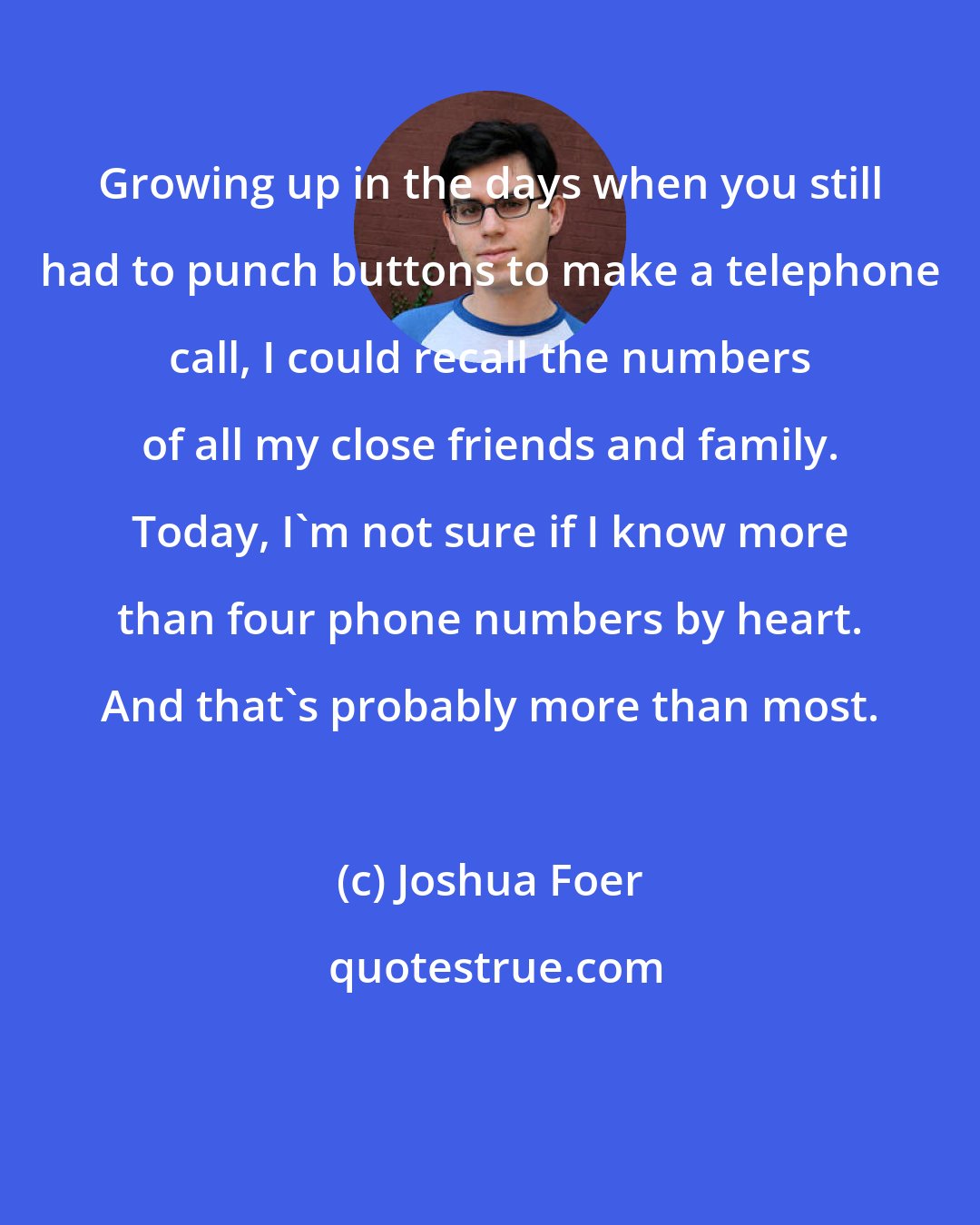 Joshua Foer: Growing up in the days when you still had to punch buttons to make a telephone call, I could recall the numbers of all my close friends and family. Today, I'm not sure if I know more than four phone numbers by heart. And that's probably more than most.