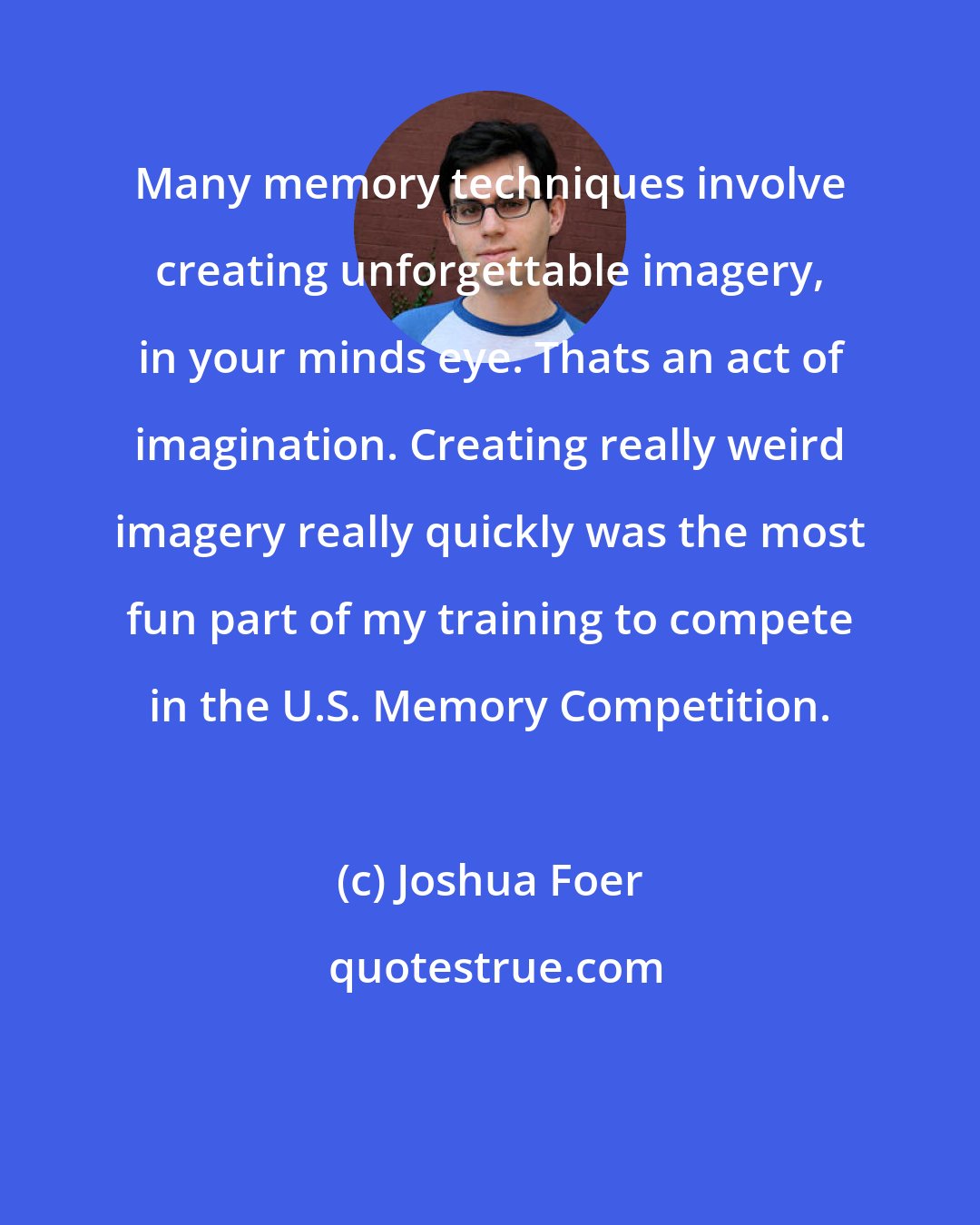 Joshua Foer: Many memory techniques involve creating unforgettable imagery, in your minds eye. Thats an act of imagination. Creating really weird imagery really quickly was the most fun part of my training to compete in the U.S. Memory Competition.