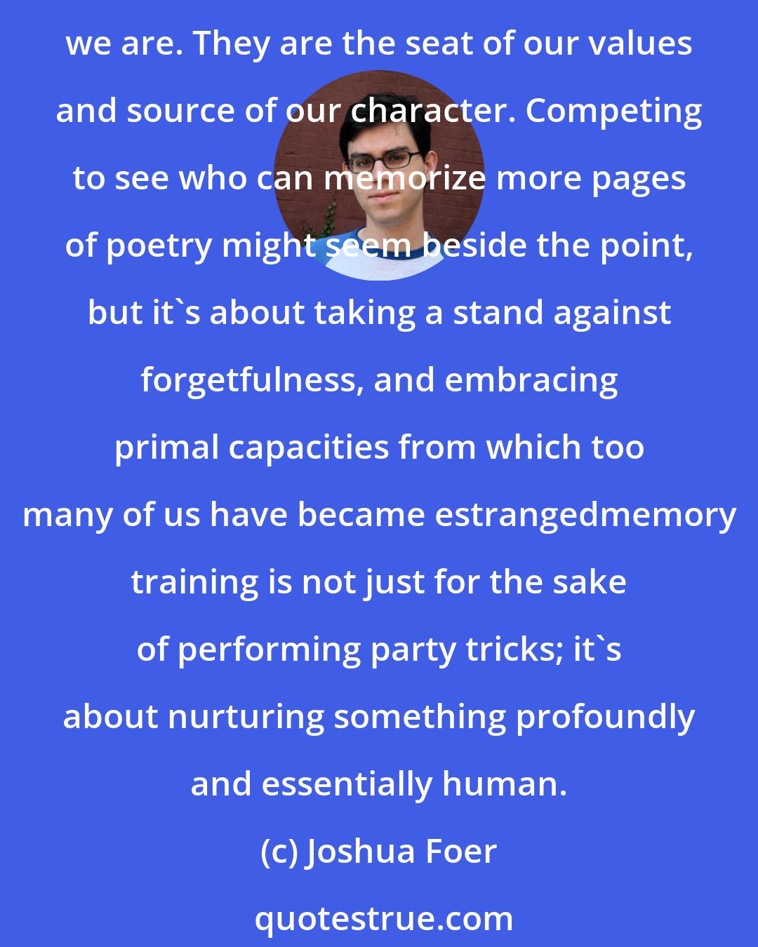 Joshua Foer: Now more than ever, as the role of memory in our culture erodes at a faster pace than ever before, we need to cultivate our ability to remember. Our memories make us who we are. They are the seat of our values and source of our character. Competing to see who can memorize more pages of poetry might seem beside the point, but it's about taking a stand against forgetfulness, and embracing primal capacities from which too many of us have became estrangedmemory training is not just for the sake of performing party tricks; it's about nurturing something profoundly and essentially human.