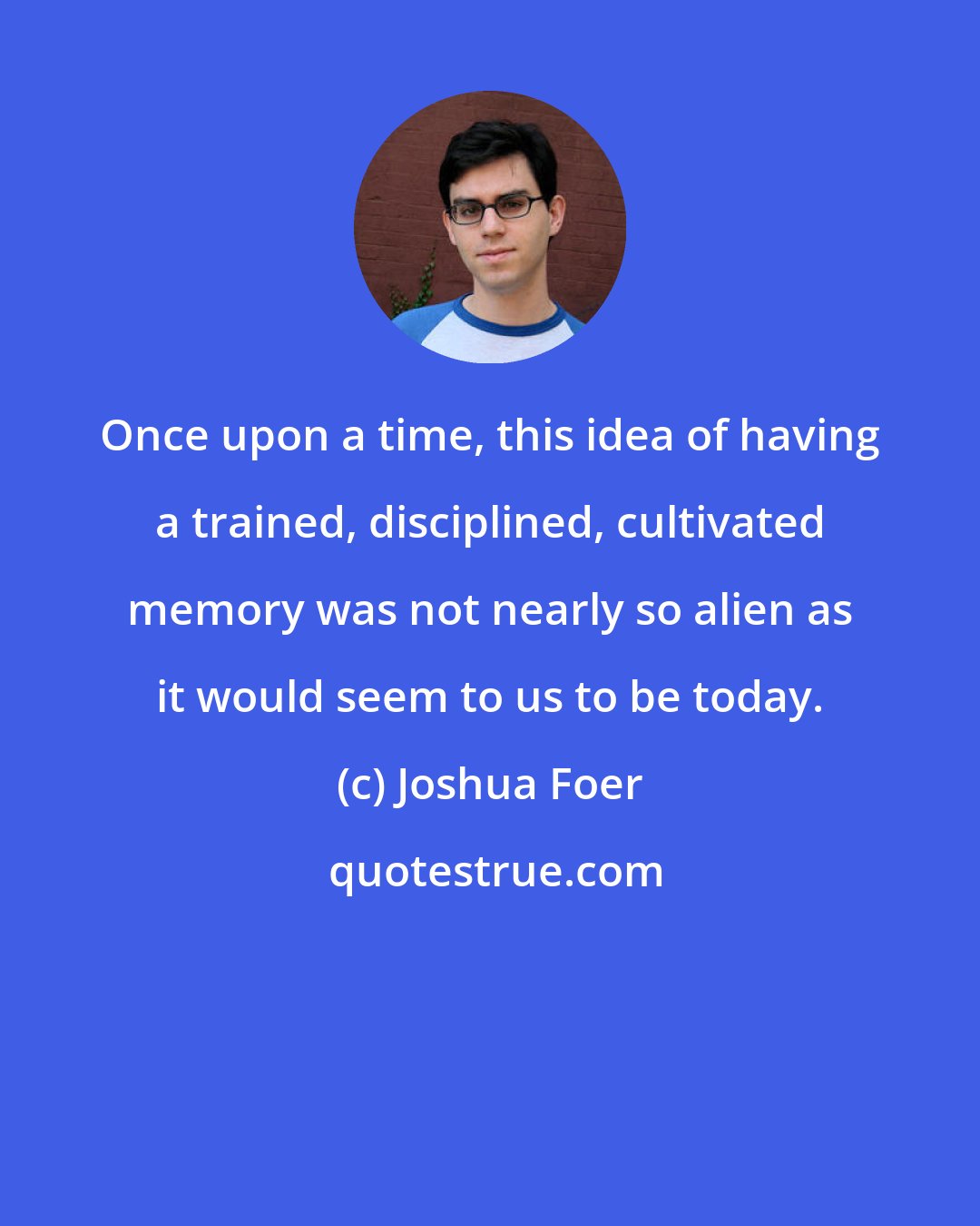 Joshua Foer: Once upon a time, this idea of having a trained, disciplined, cultivated memory was not nearly so alien as it would seem to us to be today.