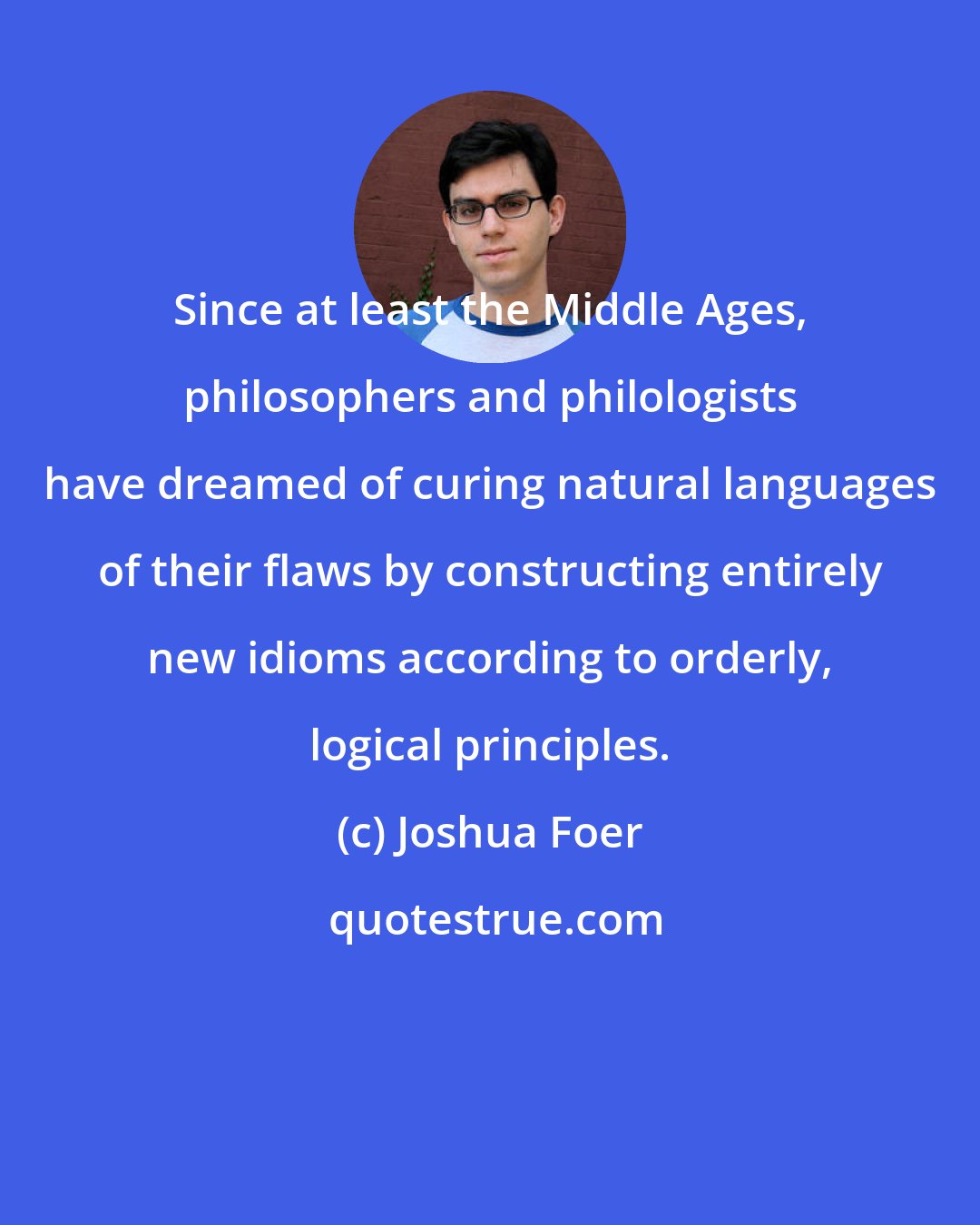 Joshua Foer: Since at least the Middle Ages, philosophers and philologists have dreamed of curing natural languages of their flaws by constructing entirely new idioms according to orderly, logical principles.