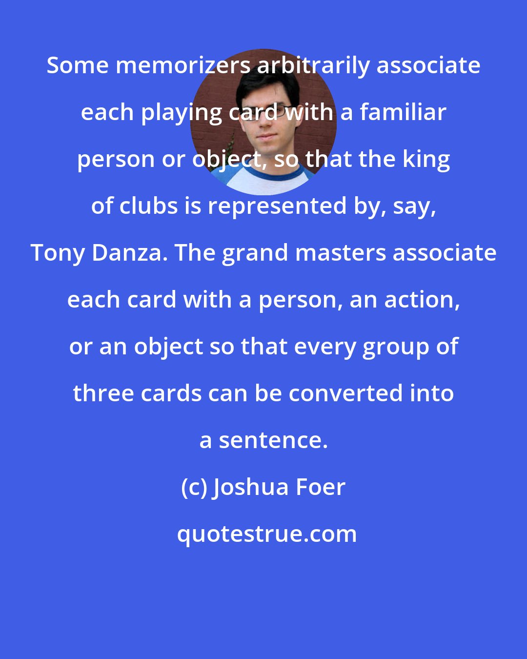 Joshua Foer: Some memorizers arbitrarily associate each playing card with a familiar person or object, so that the king of clubs is represented by, say, Tony Danza. The grand masters associate each card with a person, an action, or an object so that every group of three cards can be converted into a sentence.