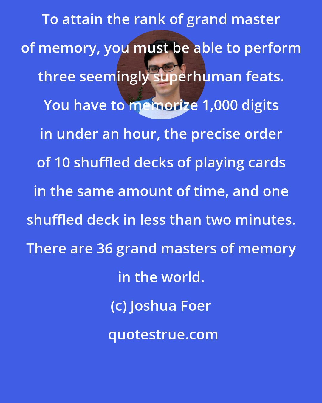 Joshua Foer: To attain the rank of grand master of memory, you must be able to perform three seemingly superhuman feats. You have to memorize 1,000 digits in under an hour, the precise order of 10 shuffled decks of playing cards in the same amount of time, and one shuffled deck in less than two minutes. There are 36 grand masters of memory in the world.