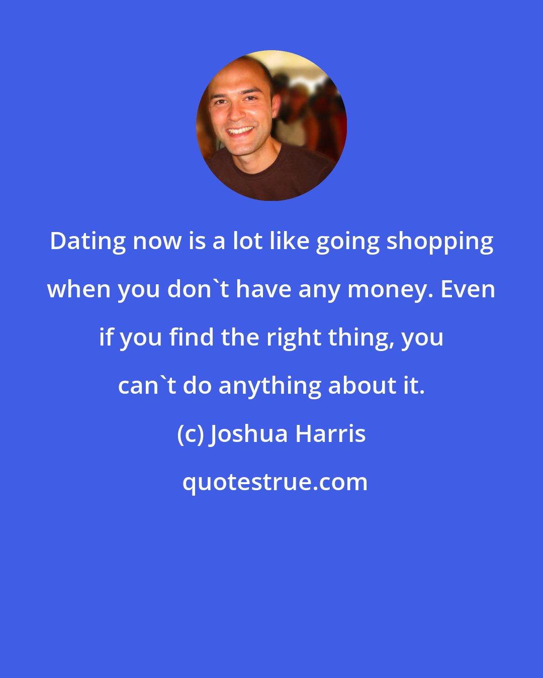 Joshua Harris: Dating now is a lot like going shopping when you don't have any money. Even if you find the right thing, you can't do anything about it.