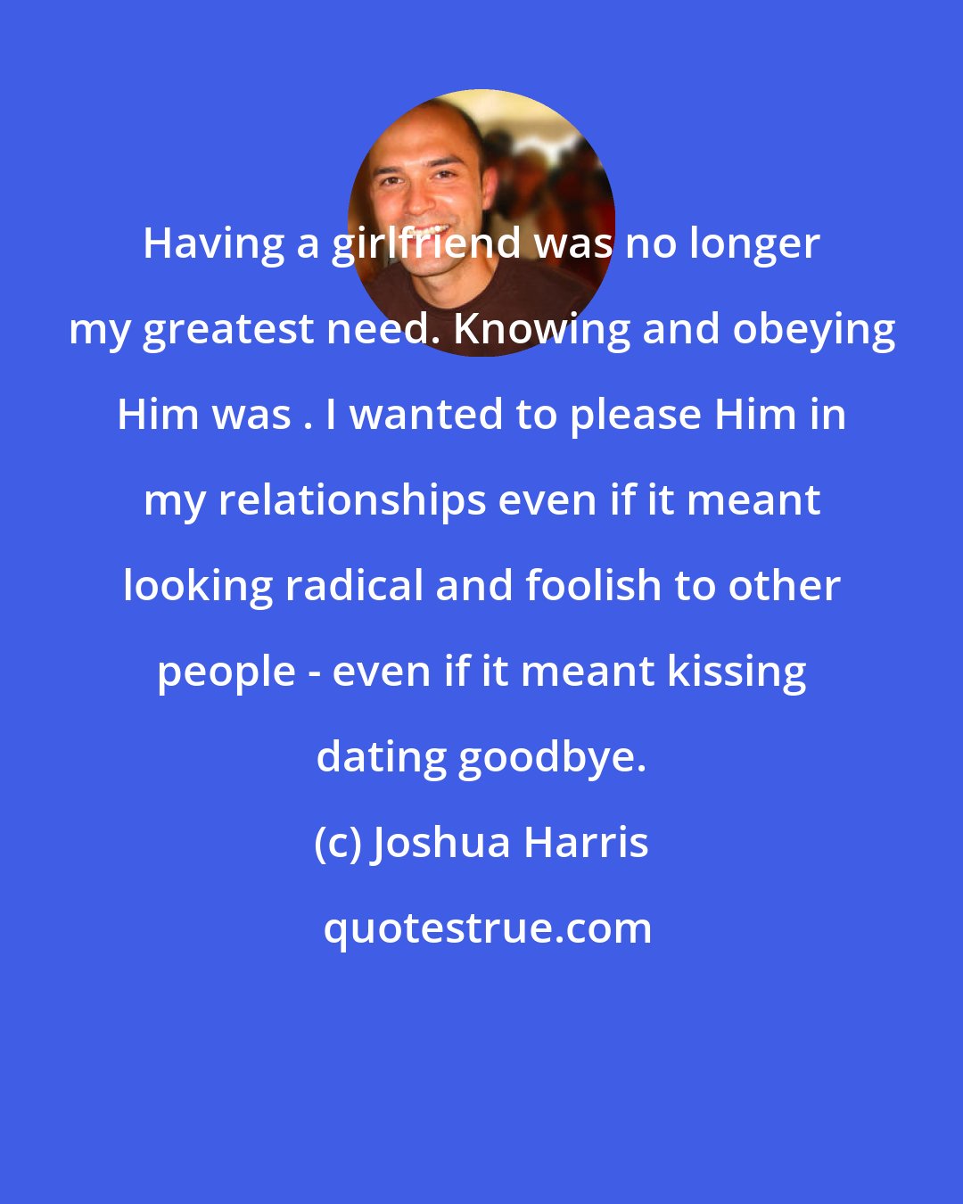 Joshua Harris: Having a girlfriend was no longer my greatest need. Knowing and obeying Him was . I wanted to please Him in my relationships even if it meant looking radical and foolish to other people - even if it meant kissing dating goodbye.