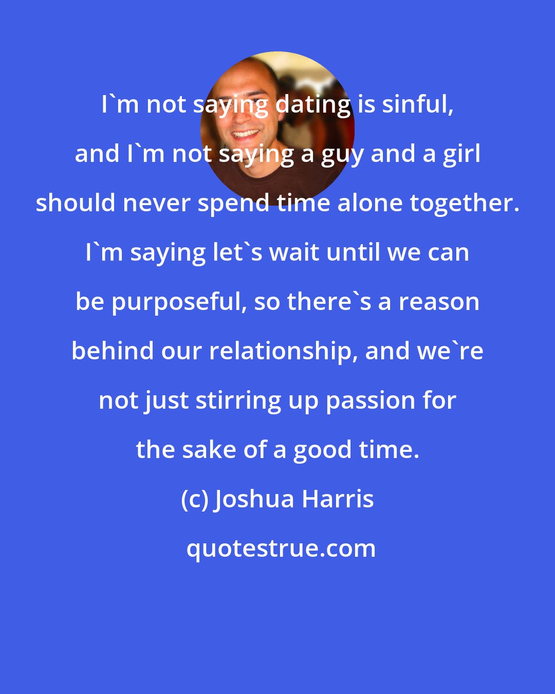 Joshua Harris: I'm not saying dating is sinful, and I'm not saying a guy and a girl should never spend time alone together. I'm saying let's wait until we can be purposeful, so there's a reason behind our relationship, and we're not just stirring up passion for the sake of a good time.