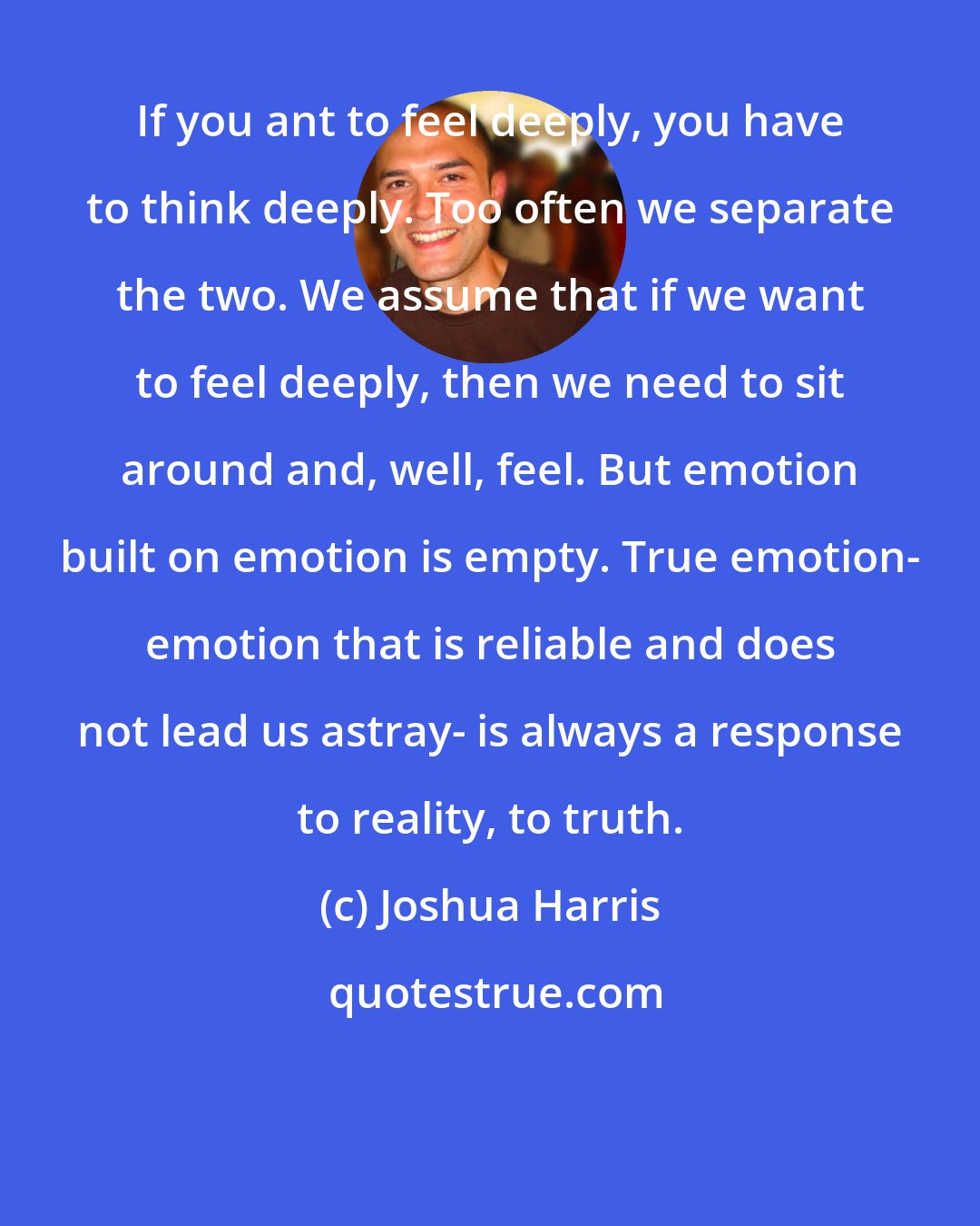 Joshua Harris: If you ant to feel deeply, you have to think deeply. Too often we separate the two. We assume that if we want to feel deeply, then we need to sit around and, well, feel. But emotion built on emotion is empty. True emotion- emotion that is reliable and does not lead us astray- is always a response to reality, to truth.