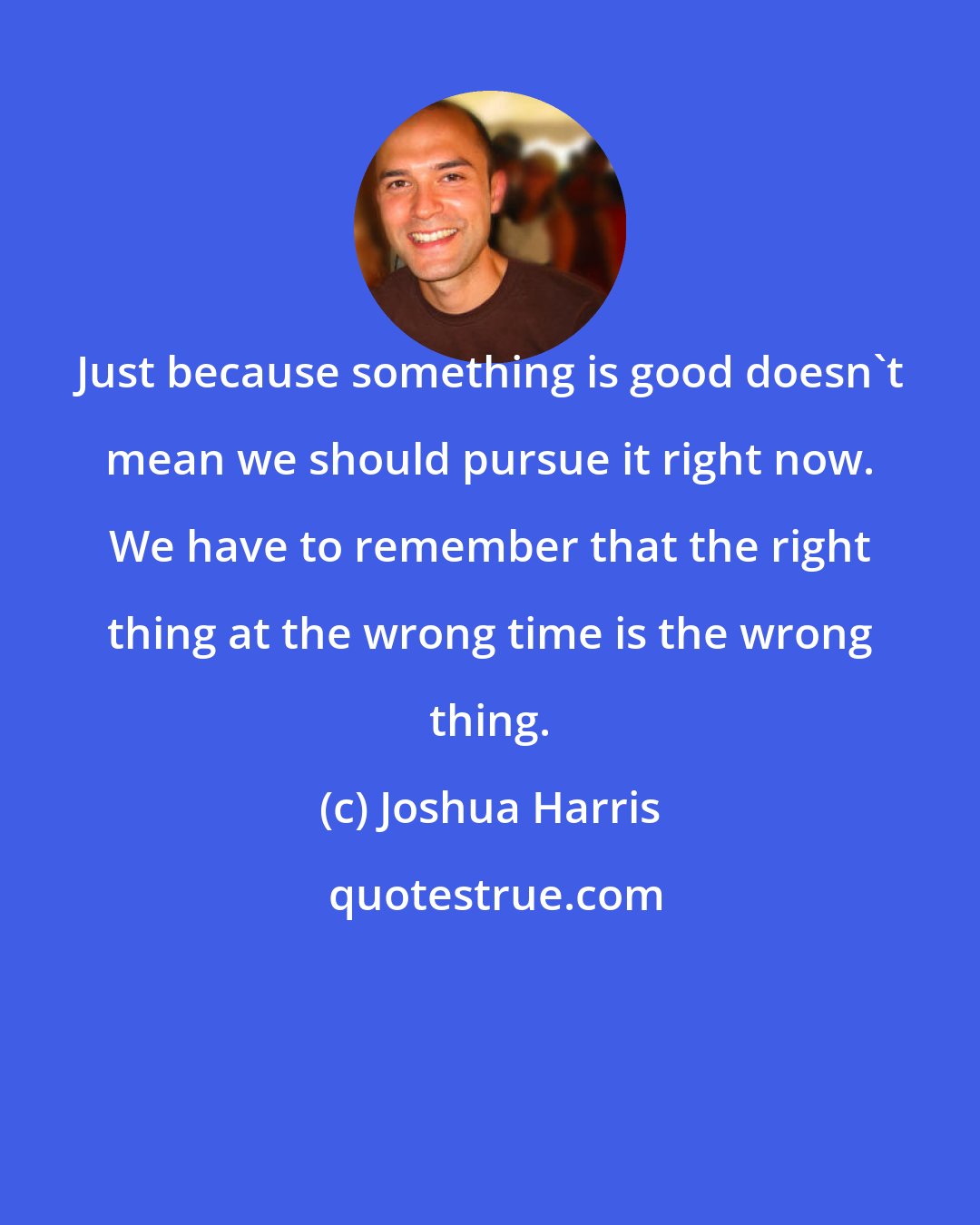 Joshua Harris: Just because something is good doesn't mean we should pursue it right now. We have to remember that the right thing at the wrong time is the wrong thing.