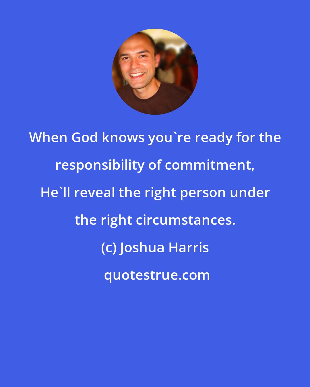 Joshua Harris: When God knows you're ready for the responsibility of commitment, He'll reveal the right person under the right circumstances.