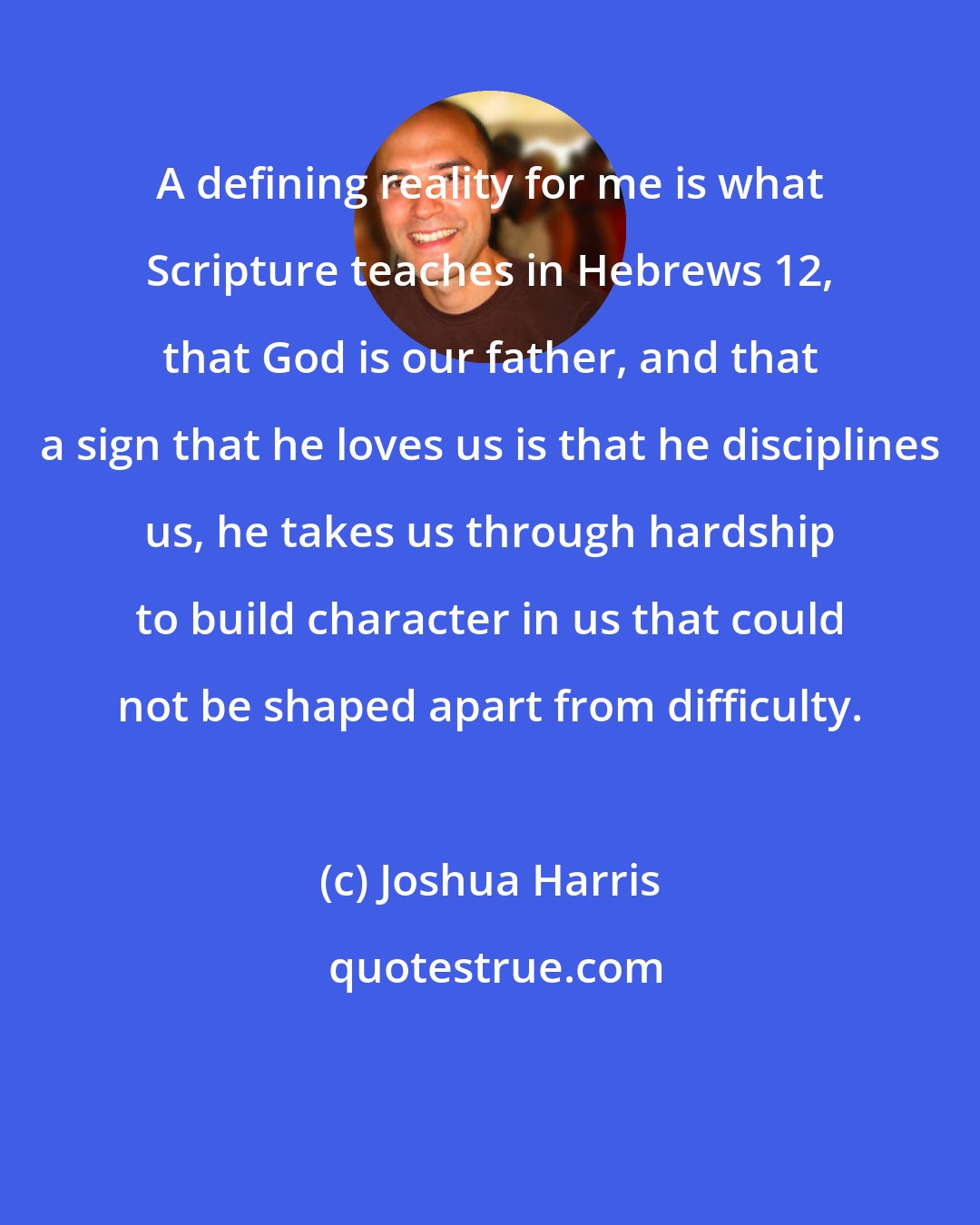 Joshua Harris: A defining reality for me is what Scripture teaches in Hebrews 12, that God is our father, and that a sign that he loves us is that he disciplines us, he takes us through hardship to build character in us that could not be shaped apart from difficulty.