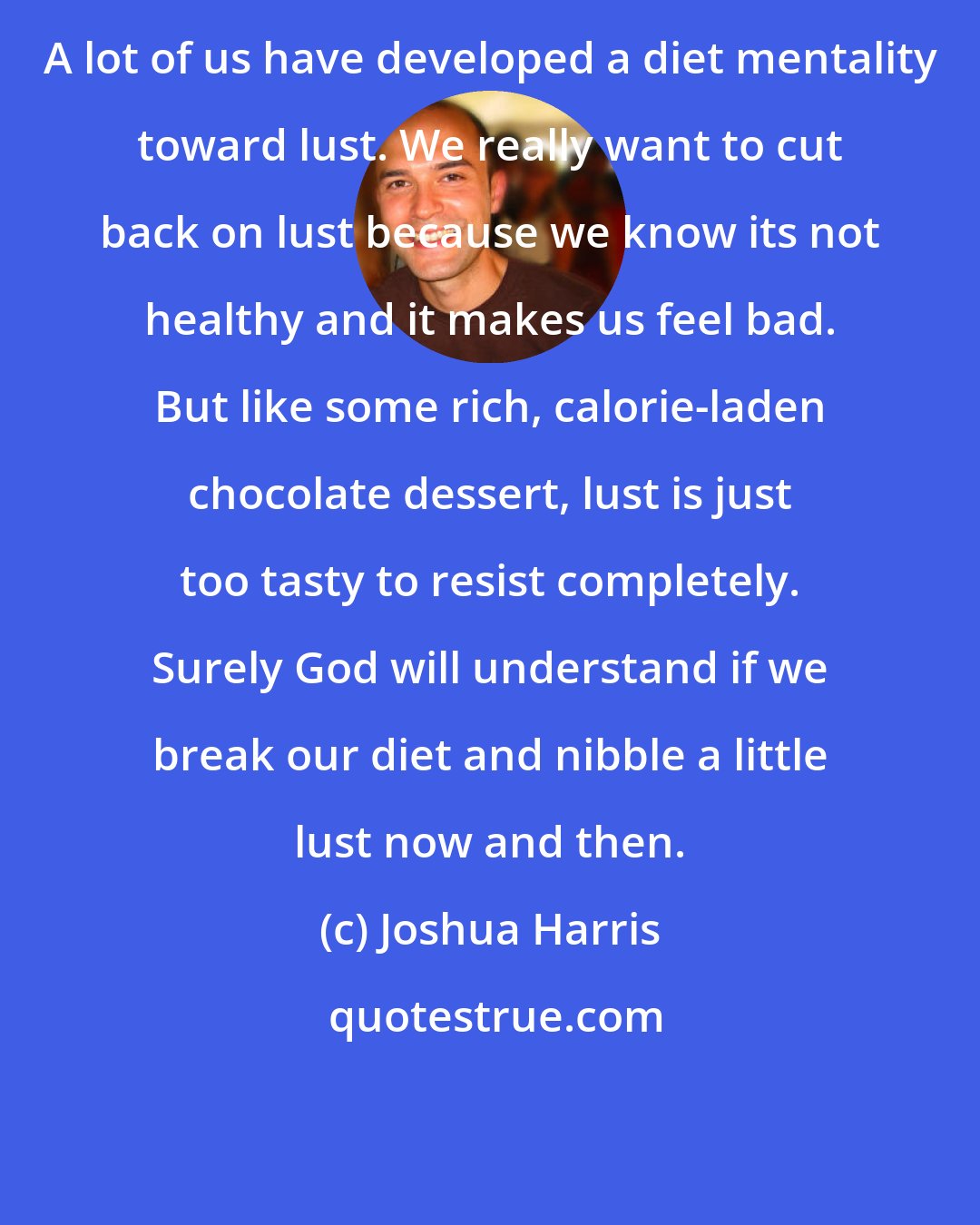 Joshua Harris: A lot of us have developed a diet mentality toward lust. We really want to cut back on lust because we know its not healthy and it makes us feel bad. But like some rich, calorie-laden chocolate dessert, lust is just too tasty to resist completely. Surely God will understand if we break our diet and nibble a little lust now and then.