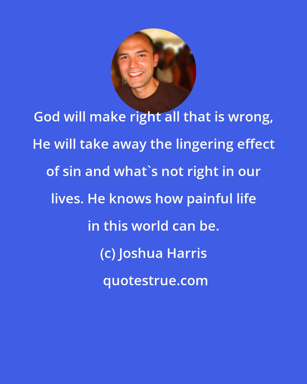 Joshua Harris: God will make right all that is wrong, He will take away the lingering effect of sin and what's not right in our lives. He knows how painful life in this world can be.