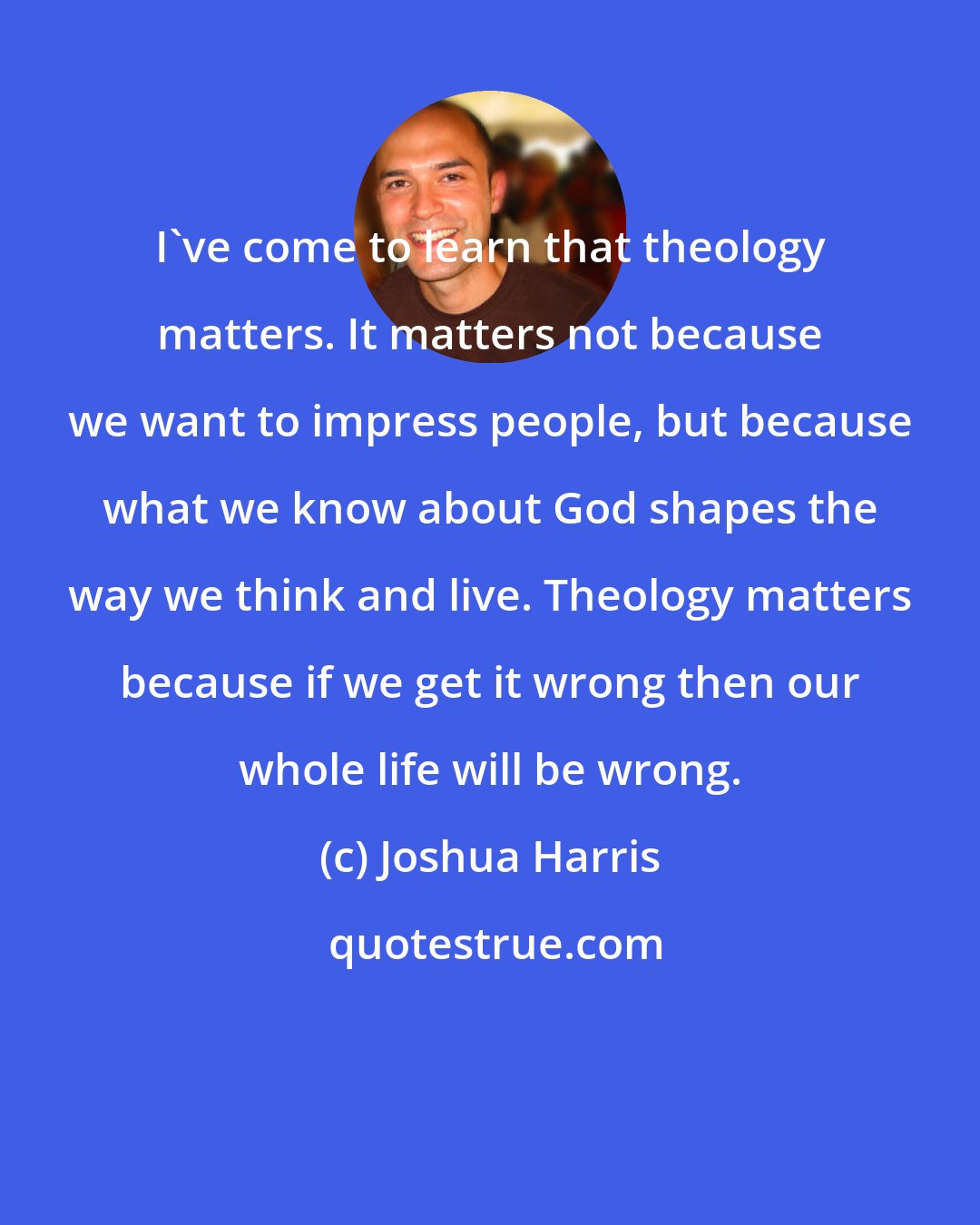 Joshua Harris: I've come to learn that theology matters. It matters not because we want to impress people, but because what we know about God shapes the way we think and live. Theology matters because if we get it wrong then our whole life will be wrong.