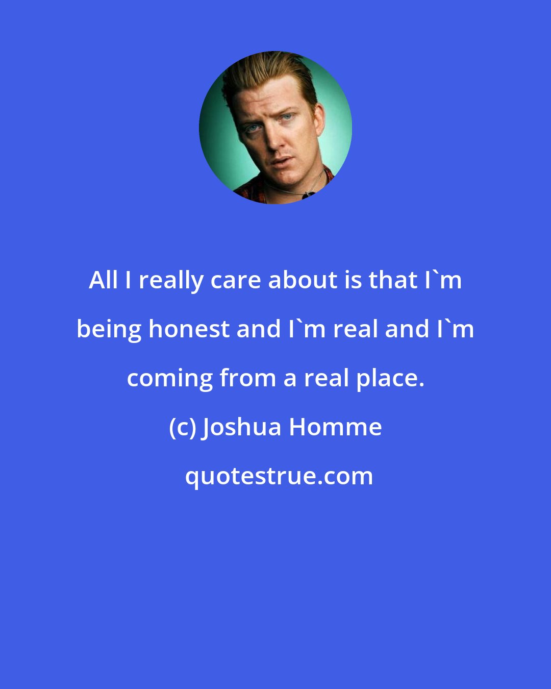 Joshua Homme: All I really care about is that I'm being honest and I'm real and I'm coming from a real place.