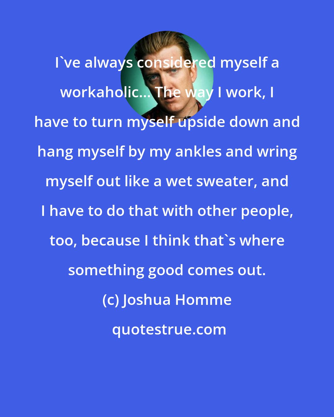 Joshua Homme: I've always considered myself a workaholic... The way I work, I have to turn myself upside down and hang myself by my ankles and wring myself out like a wet sweater, and I have to do that with other people, too, because I think that's where something good comes out.