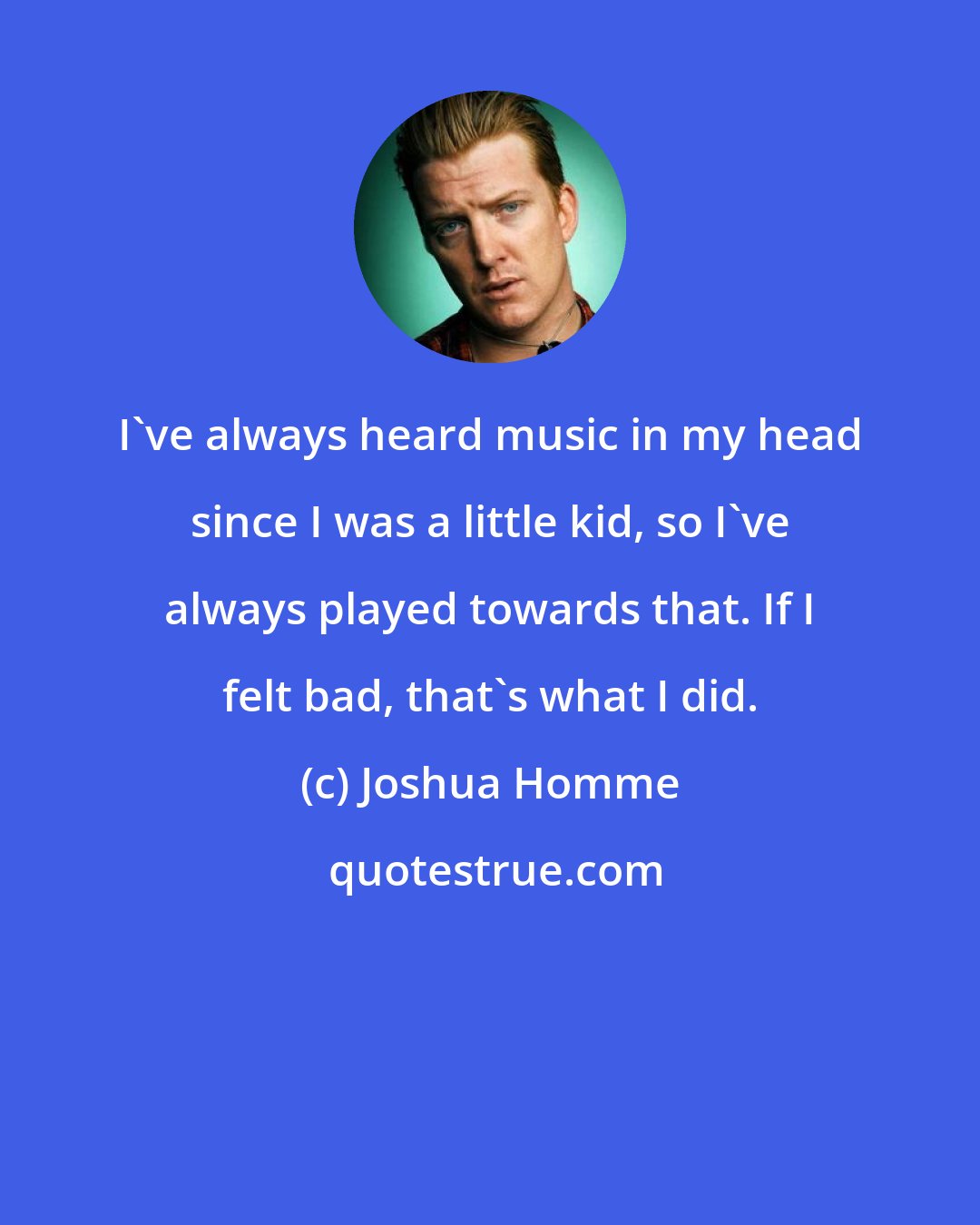 Joshua Homme: I've always heard music in my head since I was a little kid, so I've always played towards that. If I felt bad, that's what I did.
