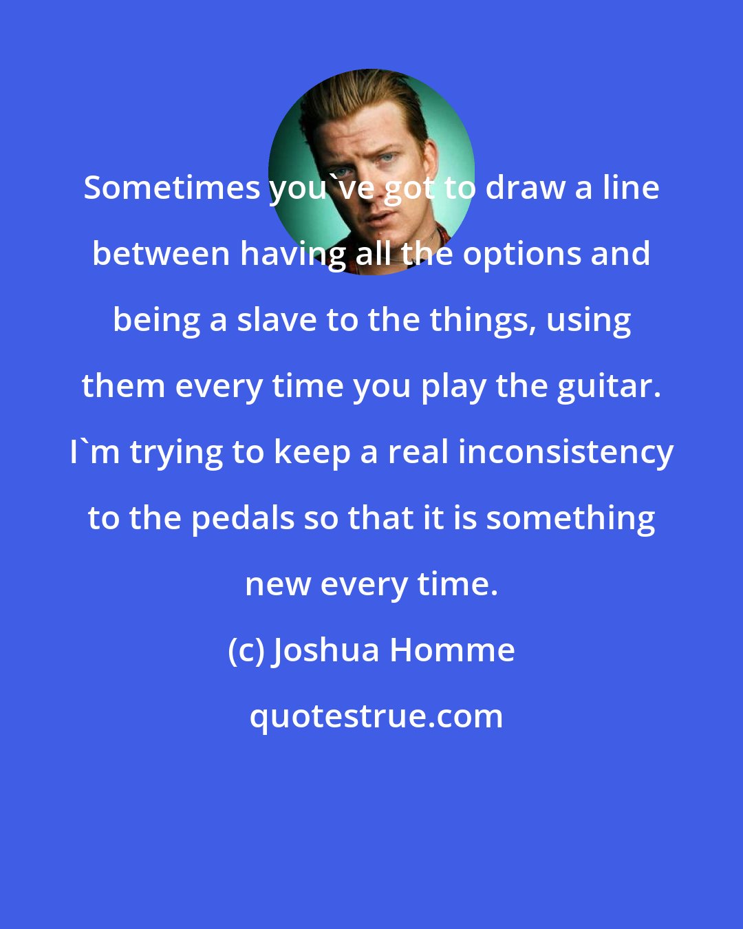 Joshua Homme: Sometimes you've got to draw a line between having all the options and being a slave to the things, using them every time you play the guitar. I'm trying to keep a real inconsistency to the pedals so that it is something new every time.