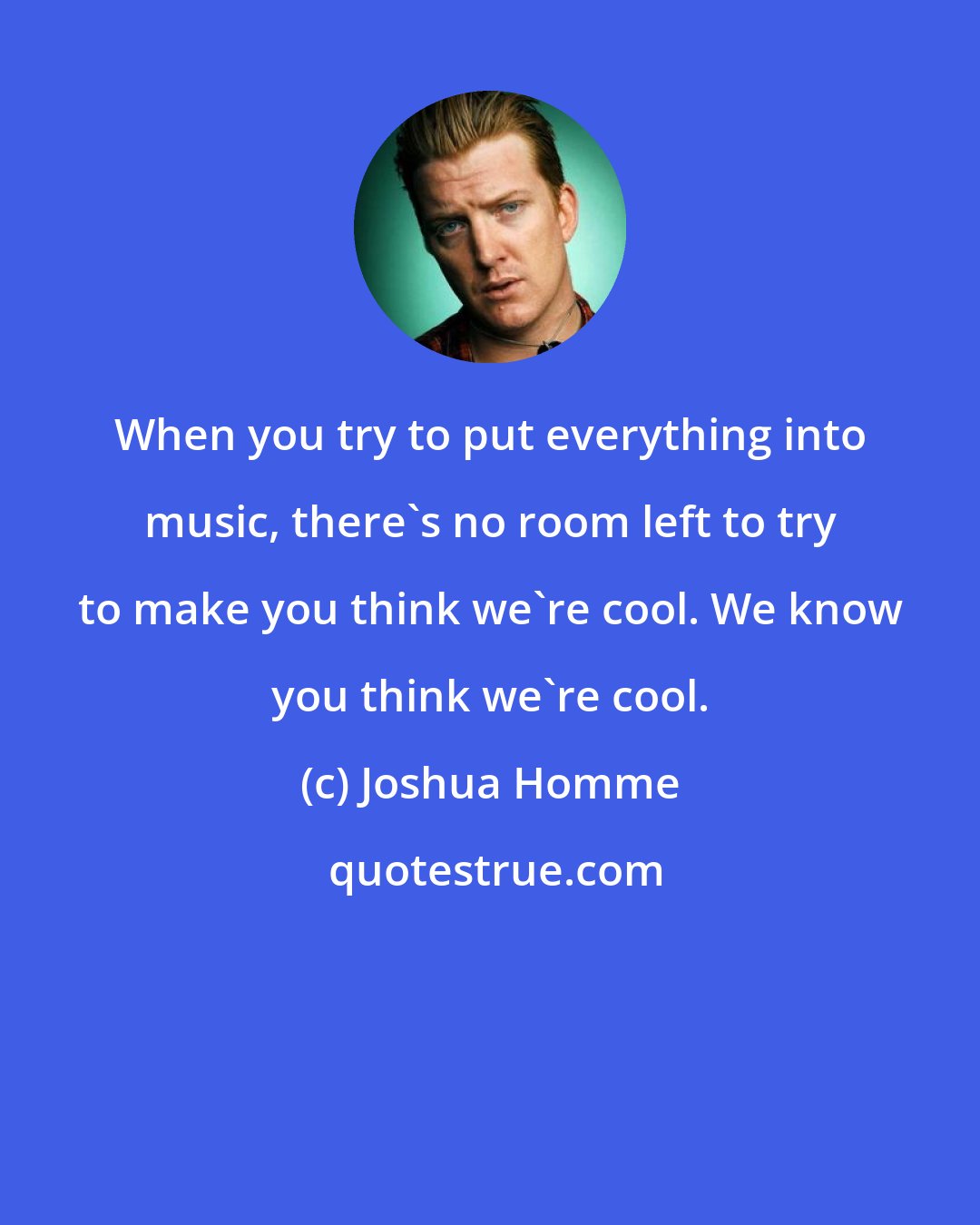 Joshua Homme: When you try to put everything into music, there's no room left to try to make you think we're cool. We know you think we're cool.