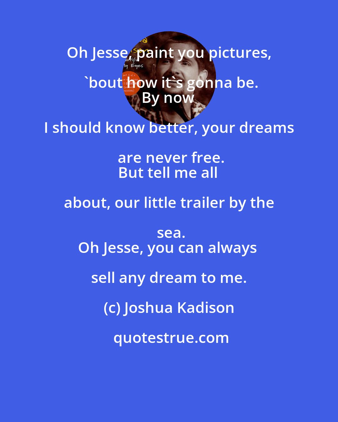 Joshua Kadison: Oh Jesse, paint you pictures, 'bout how it's gonna be.
By now I should know better, your dreams are never free.
But tell me all about, our little trailer by the sea.
Oh Jesse, you can always sell any dream to me.