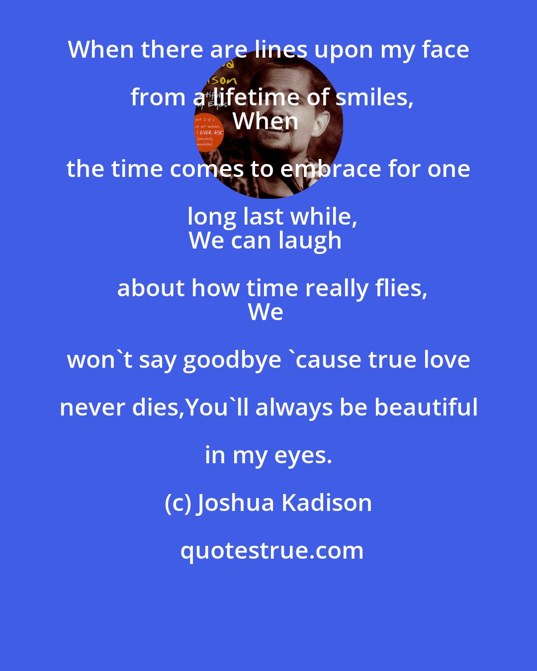Joshua Kadison: When there are lines upon my face from a lifetime of smiles,
When the time comes to embrace for one long last while,
We can laugh about how time really flies,
We won't say goodbye 'cause true love never dies,You'll always be beautiful in my eyes.