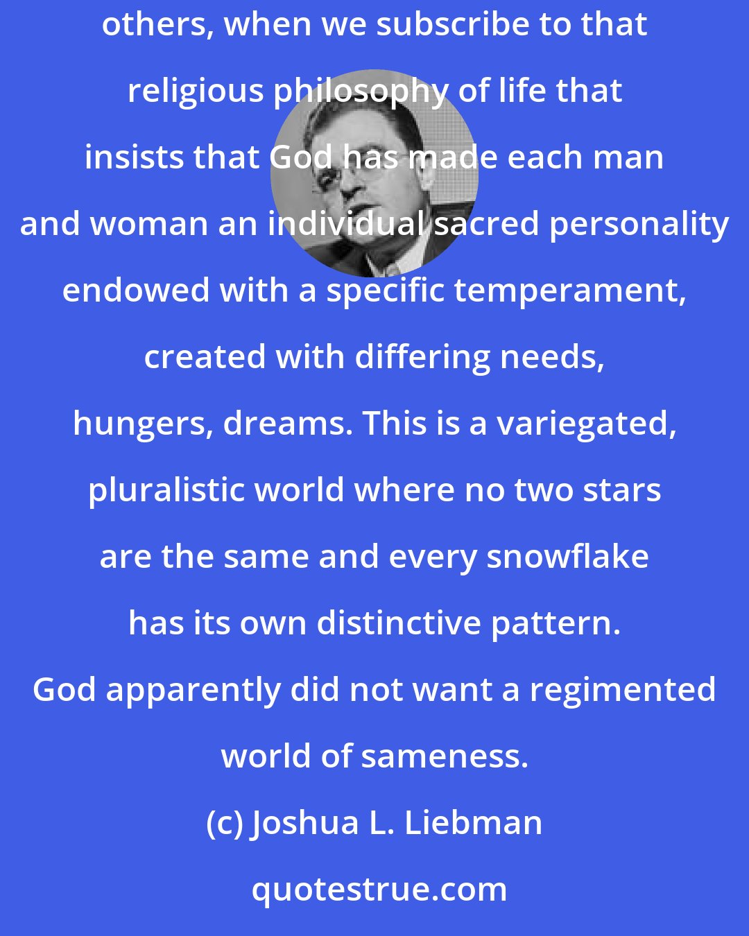 Joshua L. Liebman: A love of neighbor manifests itself in the tolerance not only of opinions of others but, what is more important, of the essence and uniqueness of others, when we subscribe to that religious philosophy of life that insists that God has made each man and woman an individual sacred personality endowed with a specific temperament, created with differing needs, hungers, dreams. This is a variegated, pluralistic world where no two stars are the same and every snowflake has its own distinctive pattern. God apparently did not want a regimented world of sameness.