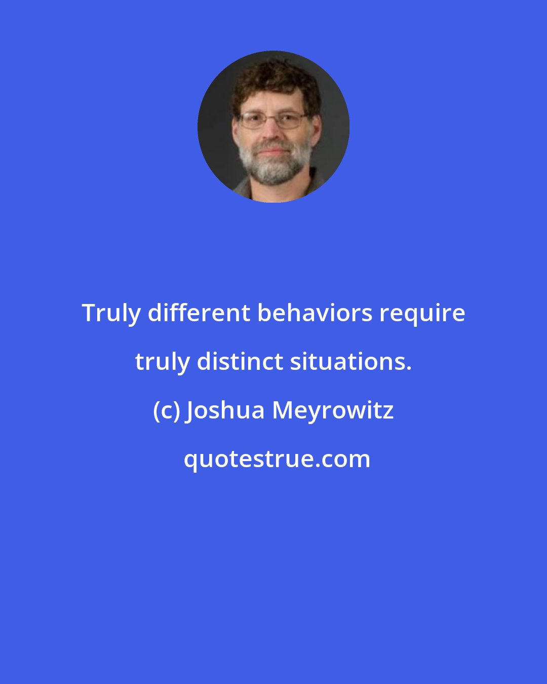 Joshua Meyrowitz: Truly different behaviors require truly distinct situations.