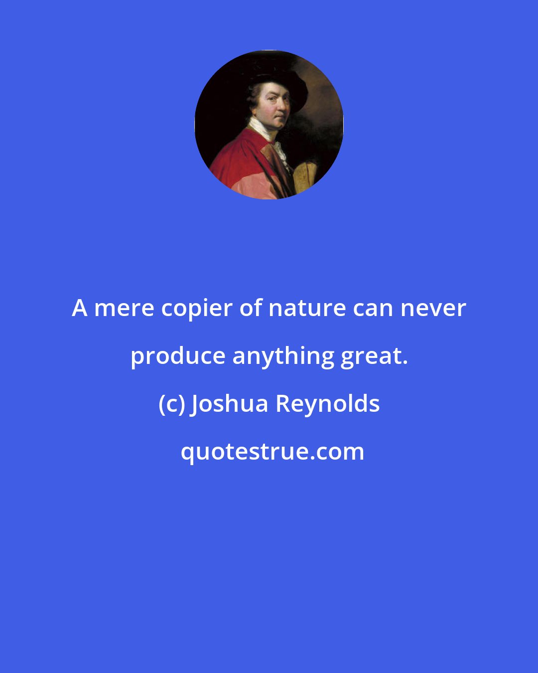 Joshua Reynolds: A mere copier of nature can never produce anything great.
