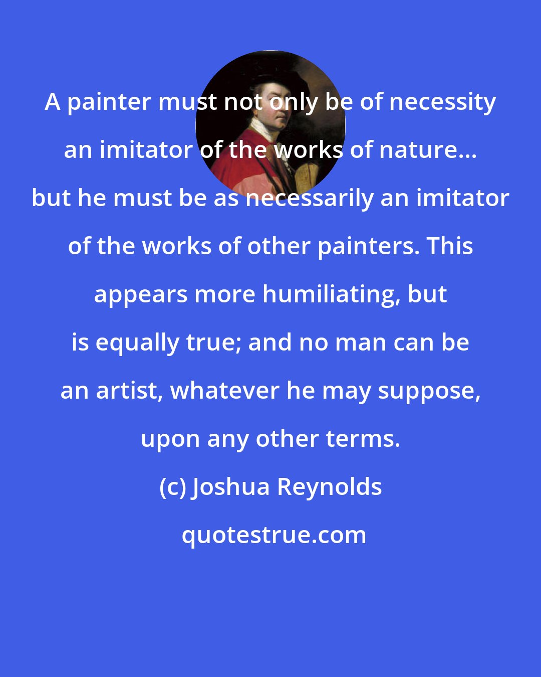 Joshua Reynolds: A painter must not only be of necessity an imitator of the works of nature... but he must be as necessarily an imitator of the works of other painters. This appears more humiliating, but is equally true; and no man can be an artist, whatever he may suppose, upon any other terms.
