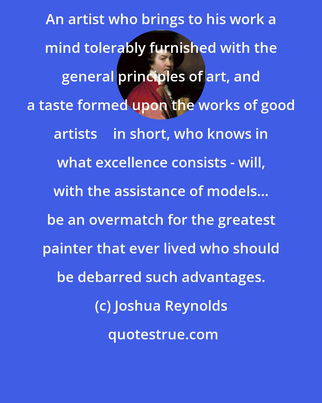 Joshua Reynolds: An artist who brings to his work a mind tolerably furnished with the general principles of art, and a taste formed upon the works of good artists  in short, who knows in what excellence consists - will, with the assistance of models... be an overmatch for the greatest painter that ever lived who should be debarred such advantages.