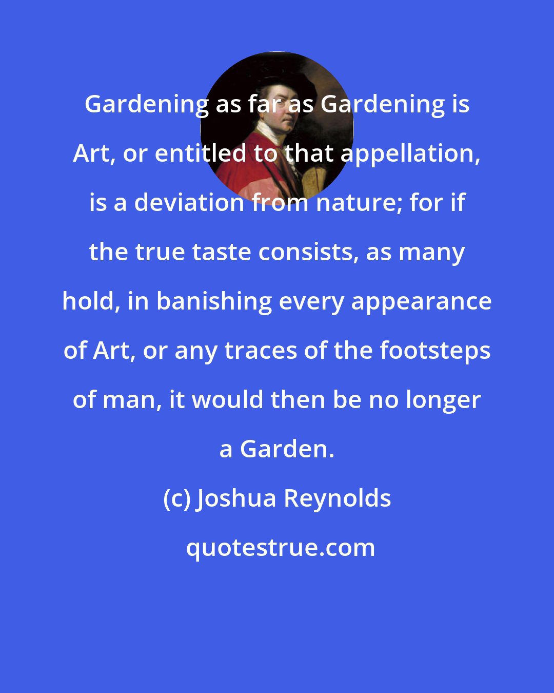 Joshua Reynolds: Gardening as far as Gardening is Art, or entitled to that appellation, is a deviation from nature; for if the true taste consists, as many hold, in banishing every appearance of Art, or any traces of the footsteps of man, it would then be no longer a Garden.