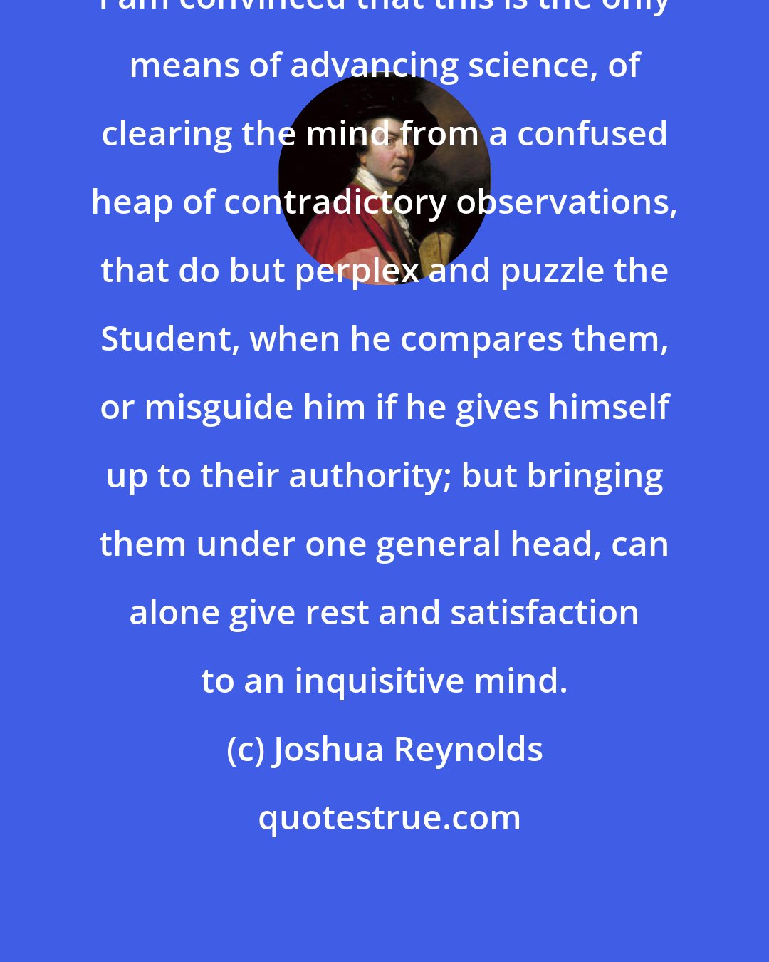 Joshua Reynolds: I am convinced that this is the only means of advancing science, of clearing the mind from a confused heap of contradictory observations, that do but perplex and puzzle the Student, when he compares them, or misguide him if he gives himself up to their authority; but bringing them under one general head, can alone give rest and satisfaction to an inquisitive mind.