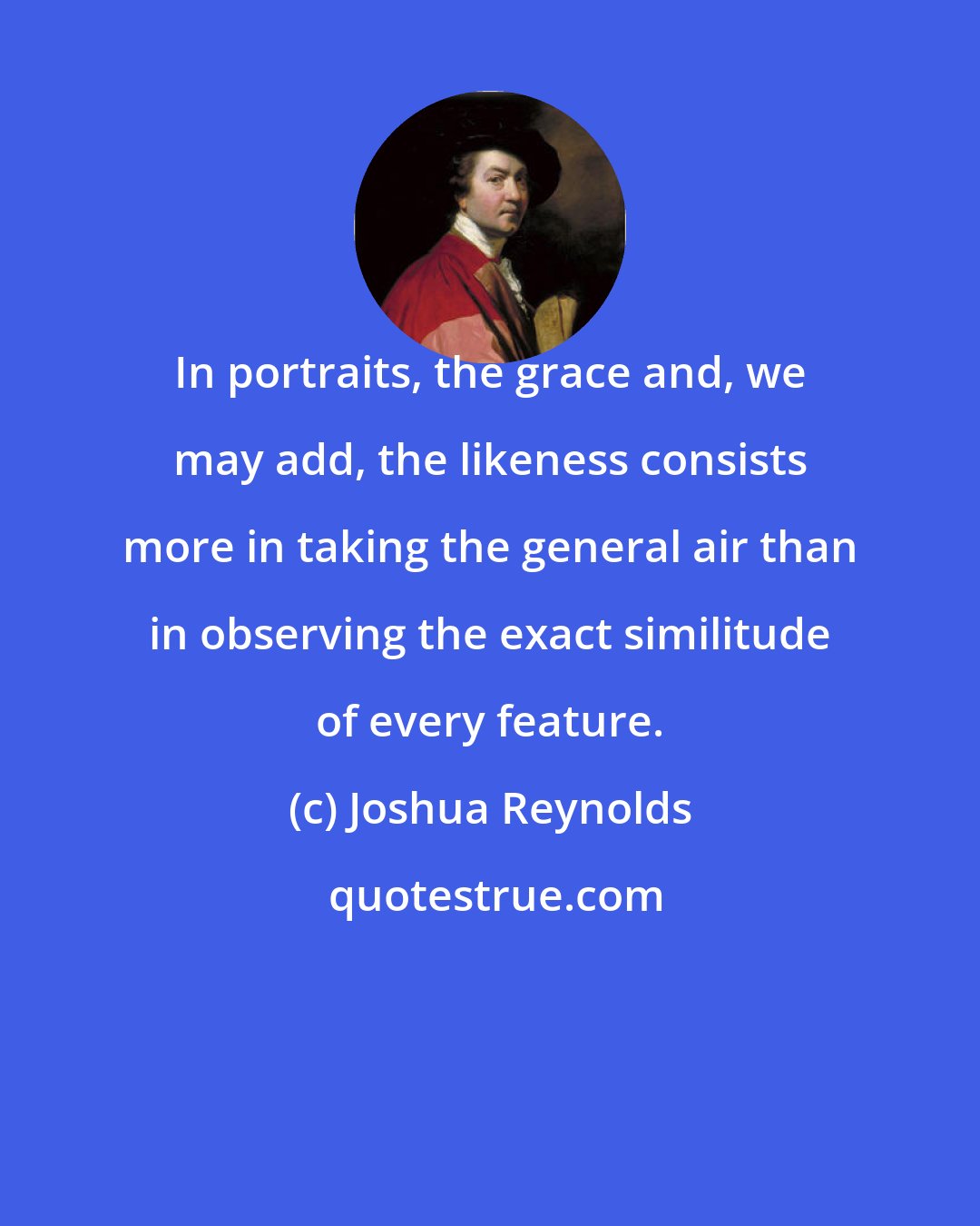 Joshua Reynolds: In portraits, the grace and, we may add, the likeness consists more in taking the general air than in observing the exact similitude of every feature.