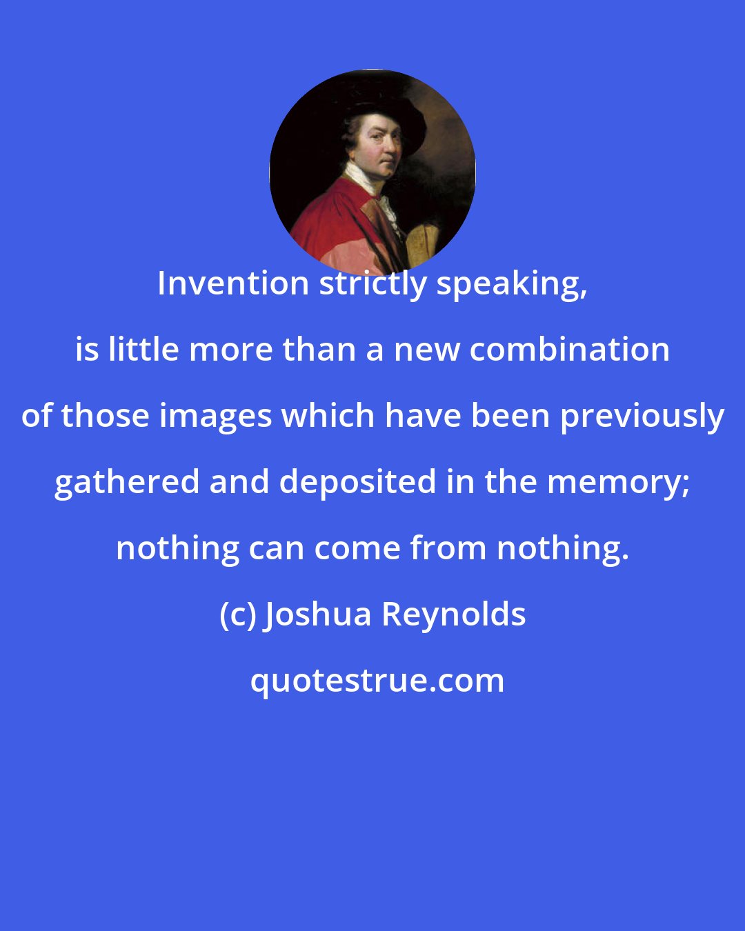 Joshua Reynolds: Invention strictly speaking, is little more than a new combination of those images which have been previously gathered and deposited in the memory; nothing can come from nothing.