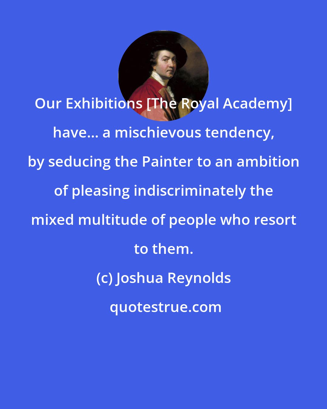 Joshua Reynolds: Our Exhibitions [The Royal Academy] have... a mischievous tendency, by seducing the Painter to an ambition of pleasing indiscriminately the mixed multitude of people who resort to them.