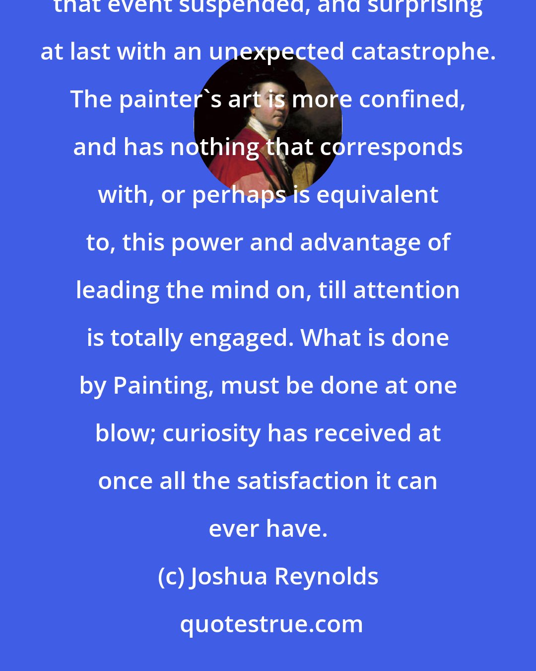 Joshua Reynolds: Poetry operates by raising our curiosity, engaging the mind by degrees to take an interest in the event, keeping that event suspended, and surprising at last with an unexpected catastrophe. The painter's art is more confined, and has nothing that corresponds with, or perhaps is equivalent to, this power and advantage of leading the mind on, till attention is totally engaged. What is done by Painting, must be done at one blow; curiosity has received at once all the satisfaction it can ever have.