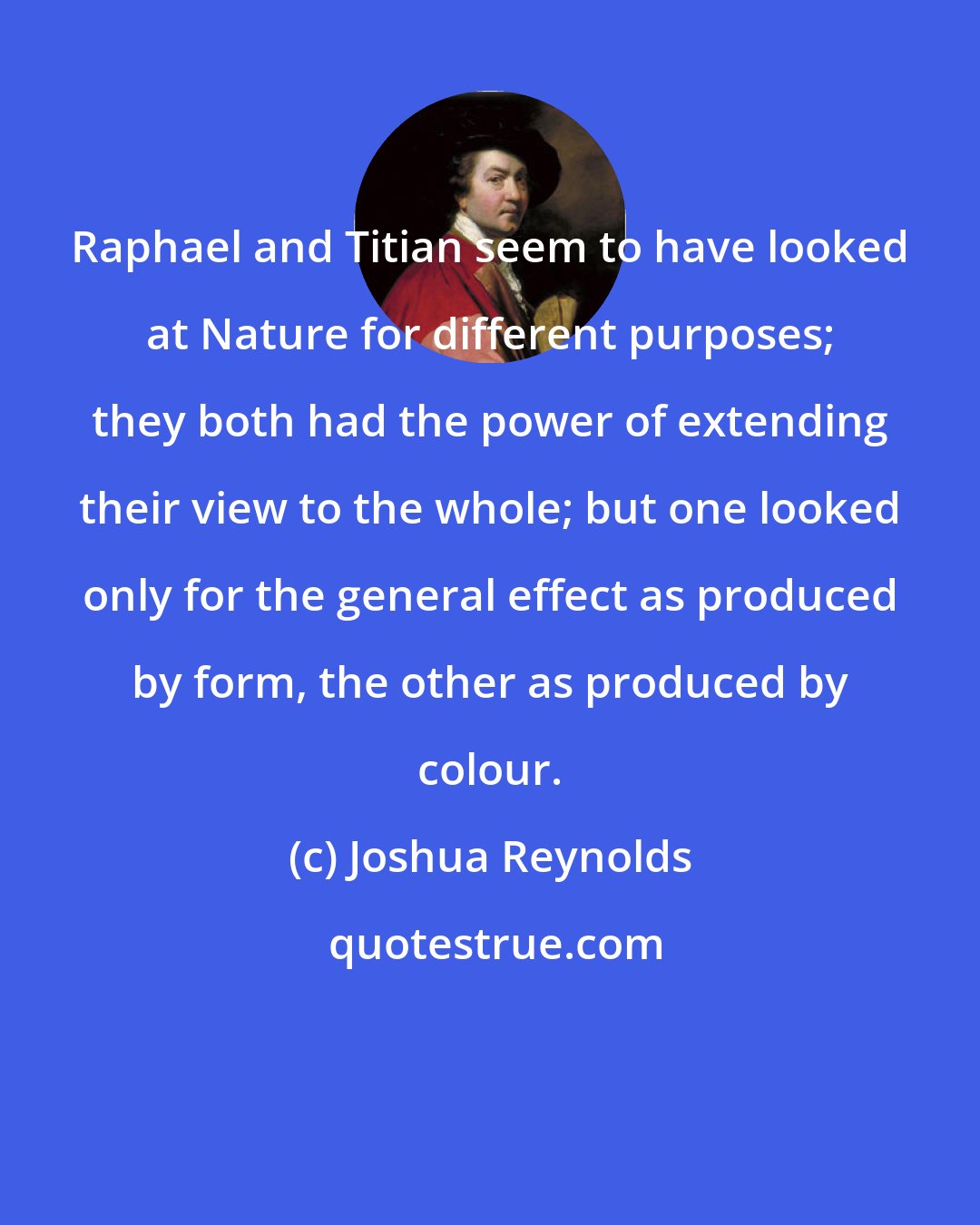 Joshua Reynolds: Raphael and Titian seem to have looked at Nature for different purposes; they both had the power of extending their view to the whole; but one looked only for the general effect as produced by form, the other as produced by colour.