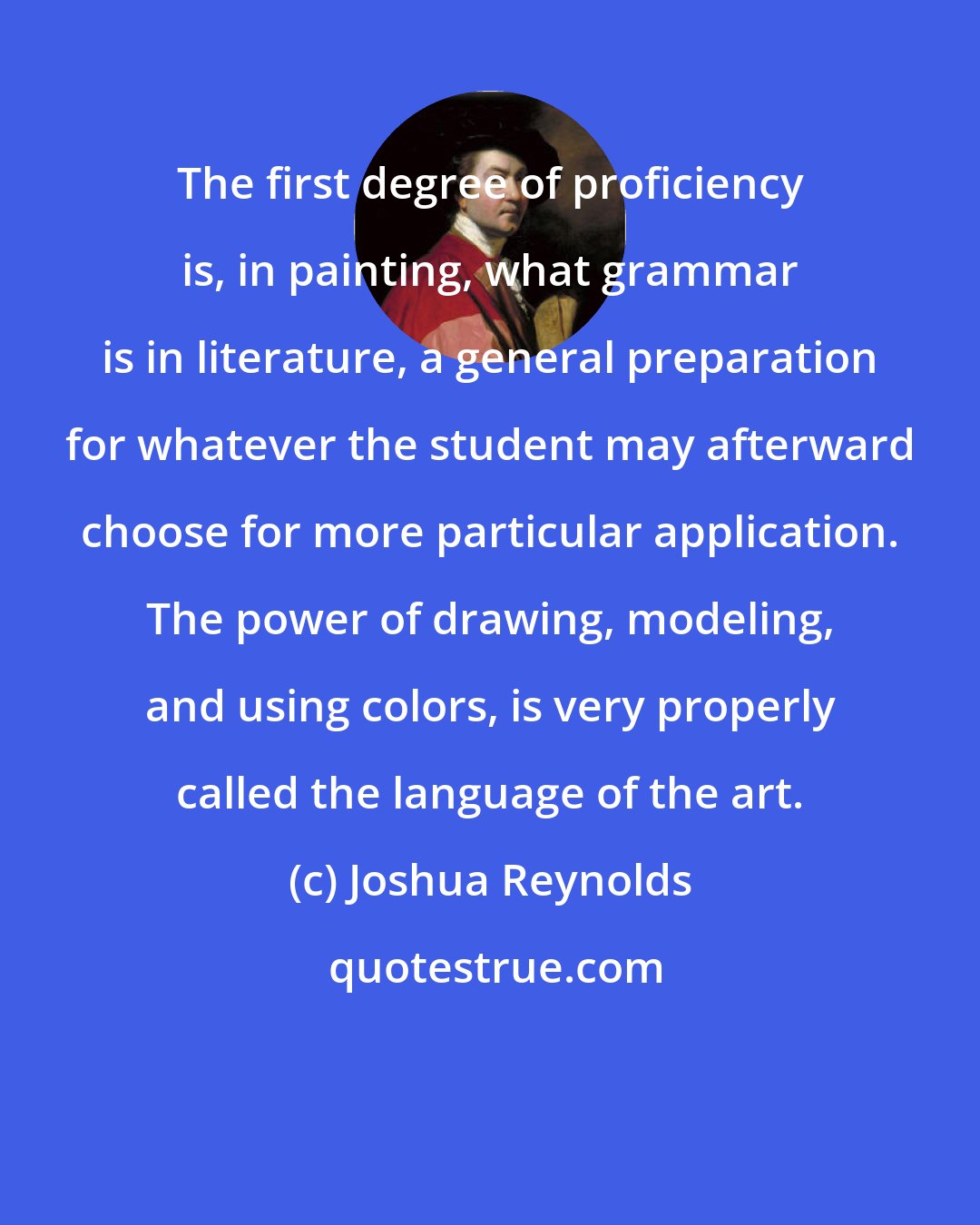 Joshua Reynolds: The first degree of proficiency is, in painting, what grammar is in literature, a general preparation for whatever the student may afterward choose for more particular application. The power of drawing, modeling, and using colors, is very properly called the language of the art.