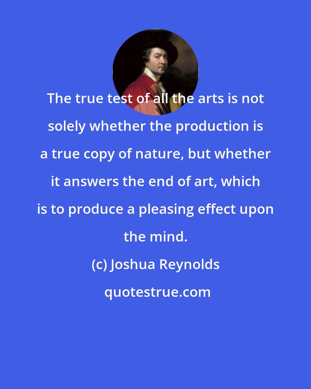 Joshua Reynolds: The true test of all the arts is not solely whether the production is a true copy of nature, but whether it answers the end of art, which is to produce a pleasing effect upon the mind.