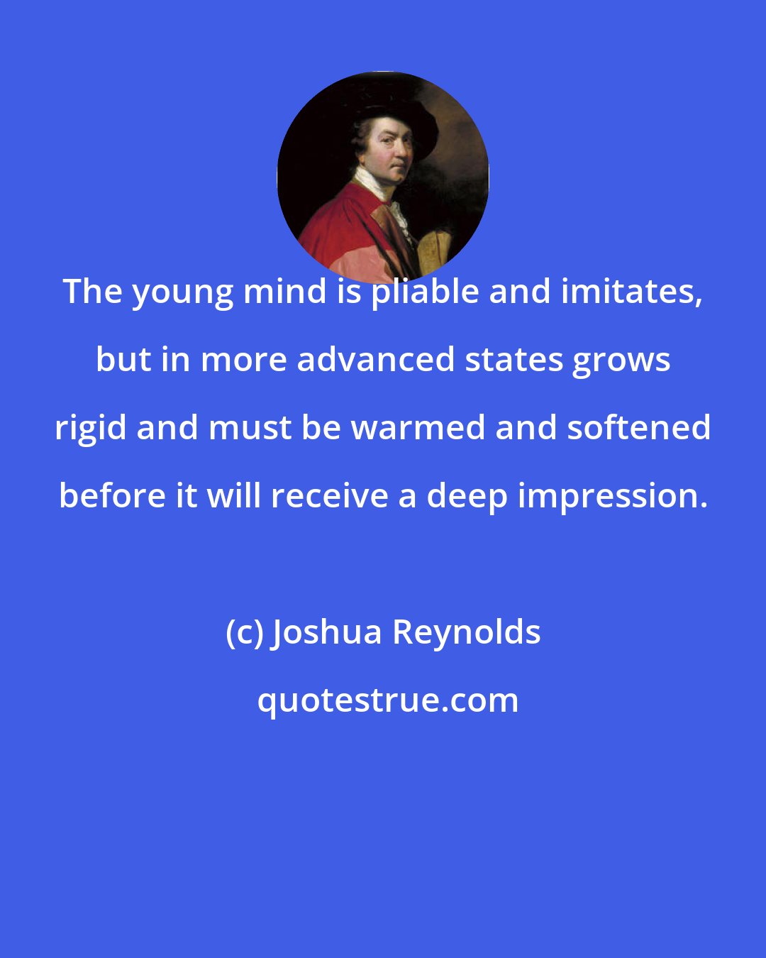 Joshua Reynolds: The young mind is pliable and imitates, but in more advanced states grows rigid and must be warmed and softened before it will receive a deep impression.