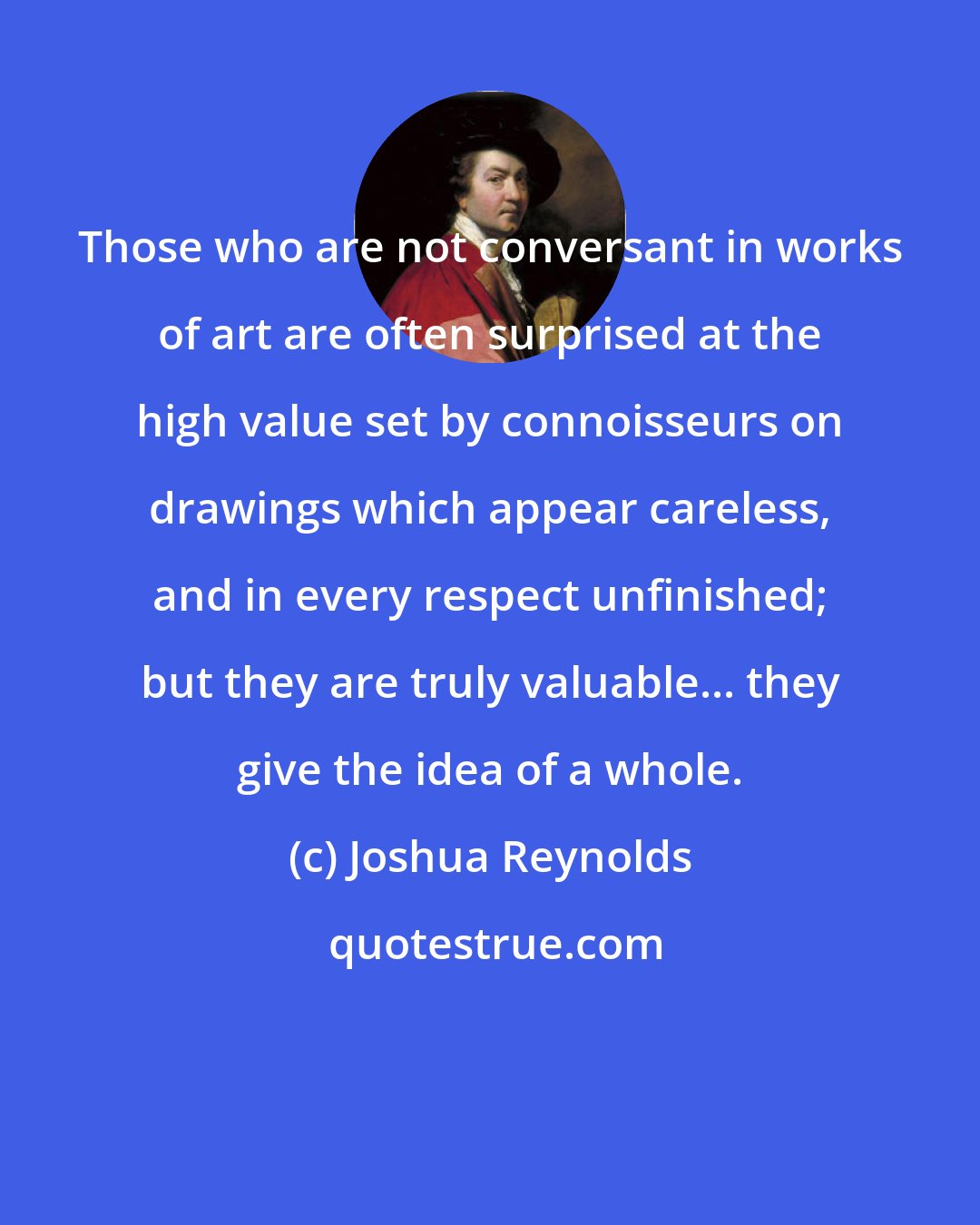 Joshua Reynolds: Those who are not conversant in works of art are often surprised at the high value set by connoisseurs on drawings which appear careless, and in every respect unfinished; but they are truly valuable... they give the idea of a whole.