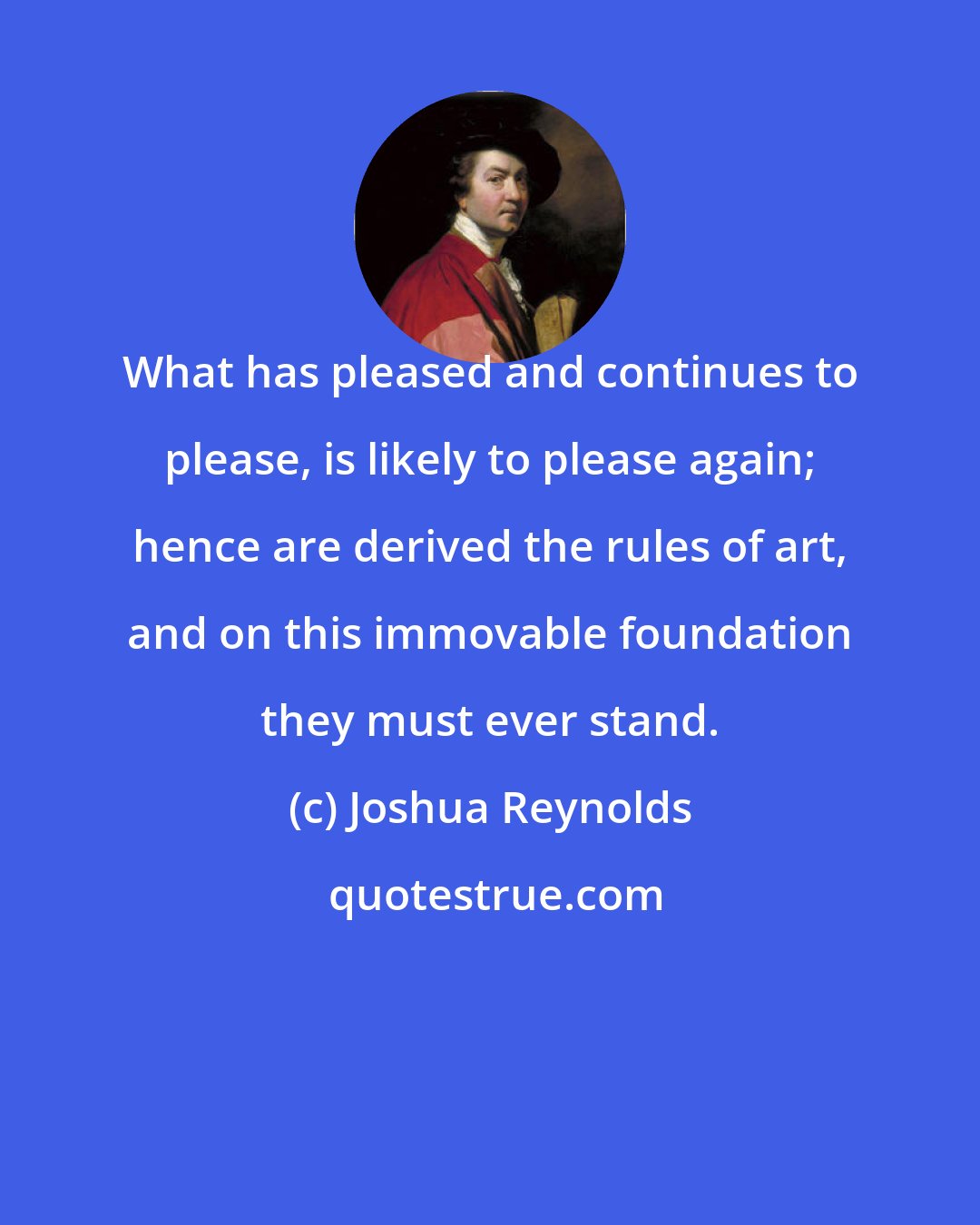 Joshua Reynolds: What has pleased and continues to please, is likely to please again; hence are derived the rules of art, and on this immovable foundation they must ever stand.