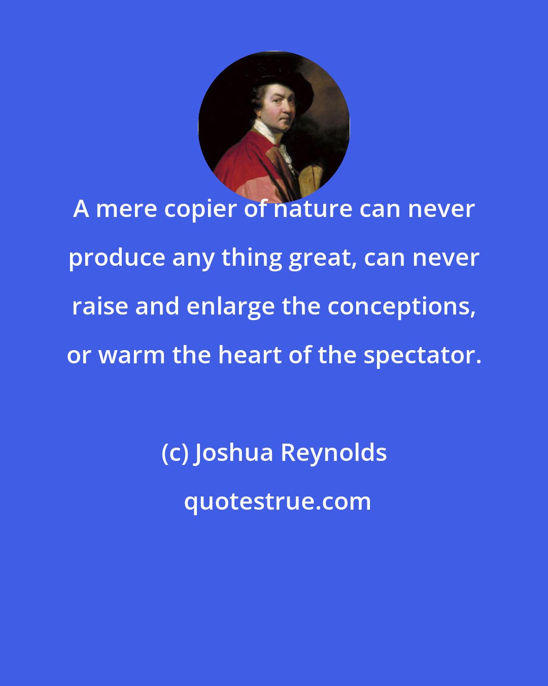 Joshua Reynolds: A mere copier of nature can never produce any thing great, can never raise and enlarge the conceptions, or warm the heart of the spectator.